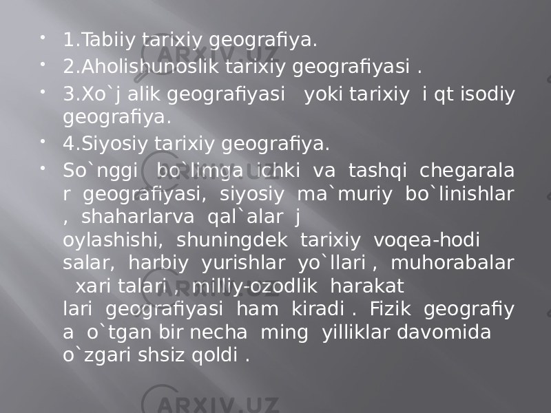  1.Tabiiy tarixiy geografiya.  2.Aholishunoslik tarixiy geografiyasi .  3.Xo`j alik geografiyasi   yoki tarixiy  i qt isodiy geografiya.  4.Siyosiy tarixiy geografiya.  So`nggi   bo`limga  ichki  va  tashqi  chegarala r  geografiyasi,  siyosiy  ma`muriy  bo`linishlar ,  shaharlarvа  qal`alar  j oylashishi,  shuningdek  tarixiy  voqea-hodi salar,  harbiy  yurishlar  yo`llari ,  muhorabalar   xari talari ,  milliy-ozodlik  harakat lari  geografiyasi  ham  kiradi .  Fizik  geografiy a  o`tgan bir necha  ming  yilliklar davomida o`zgari shsiz qoldi .  