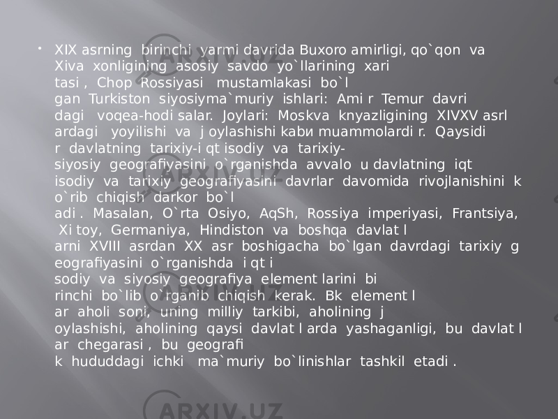  XIX asrning  birinchi  yarmi davrida Buxoro amirligi, qo`qon  va Xiva  xonligining  asosiy  savdo  yo`llarining  xari tasi ,  Choр  Rossiyasi   mustamlakasi  bo`l gan  Turkiston  siyosiyma`muriy  ishlari:  Ami r  Temur  davri dagi   voqea-hodi salar.  Joylari:  Moskva  knyazligining  XIVXV asrl ardagi   yoyilishi  va  j oylashishi kabи muammolardi r.  Qaysidi r  davlatning  tarixiy-i qt isodiy  va  tarixiy- siyosiy  geografiyasini  o`rganishda  avvalo  u davlatning  iqt isodiy  va  tarixiy  geografiyasini  davrlar  davomida  rivojlanishini  k o`rib  chiqish  darkor  bo`l adi .  Masalan,  O`rta  Osiyo,  AqSh,  Rossiya  imperiyasi,  Frantsiya,   Xi toy,  Germaniya,  Hindiston  va  boshqa  davlat l arni  XVIII  asrdan  XX  asr  boshigacha  bo`lgan  davrdagi  tarixiy  g eografiyasini  o`rganishda  i qt i sodiy  va  siyosiy  geografiya  element larini  bi rinchi  bo`lib  o`rganib  chiqish  kerak.  Bk  element l ar  aholi  soni,  uning  milliy  tarkibi,  aholining  j oylashishi,  aholining  qaysi  davlat l arda  yashaganligi,  bu  davlat l ar  chegarasi ,  bu  geografi k  hududdagi  ichki   ma`muriy  bo`linishlar  tashkil  etadi . 