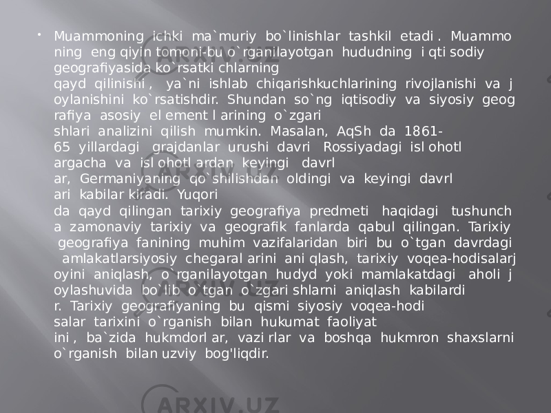  Muammoning  ichki  ma`muriy  bo`linishlar  tashkil  etadi .  Muammo ning  eng qiyin tomoni-bu o`rganilayotgan  hududning  i qti sodiy geografiyasida ko`rsatki chlarning qayd  qilinishi ,   ya`ni  ishlab  chiqarishkuchlarining  rivojlanishi  va  j oylanishini  ko`rsatishdir.  Shundan  so`ng  iqtisodiy  va  siyosiy  geog rafiya  asosiy  el ement l arining  o`zgari shlari  analizini  qilish  mumkin.  Masalan,  AqSh  da  1861- 65  yillardagi   grajdanlar  urushi  davri   Rossiyadagi  isl ohotl argacha  va  isl ohotl ardan  keyingi   davrl ar,  Germaniyaning  qo`shilishdan  oldingi  va  keyingi  davrl ari  kabilar kiradi.  Yuqori da  qayd  qilingan  tarixiy  geografiya  predmeti   haqidagi   tushunch a  zamonaviy  tarixiy  va  geografik  fanlarda  qabul  qilingan.  Tarixiy   geografiya  fanining  muhim  vazifalaridan  biri  bu  o`tgan  davrdagi    amlakatlarsiyosiy  chegaral arini  ani qlash,  tarixiy  voqea-hodisalarj oyini  aniqlash,  o`rganilayotgan  hudуd  yoki  mamlakatdagi   aholi  j oylashuvida  bo`lib  o`tgan  o`zgari shlarni  aniqlash  kabilardi r.  Tarixiy  geografiyaning  bu  qismi  siyosiy  voqea-hodi salar  tarixini  o`rganish  bilan  hukumat  faoliyat ini ,  ba`zida  hukmdorl ar,  vazi rlar  va  boshqa  hukmron  shaxslarni o`rganish  bilan uzviy  bog&#39;liqdir. 