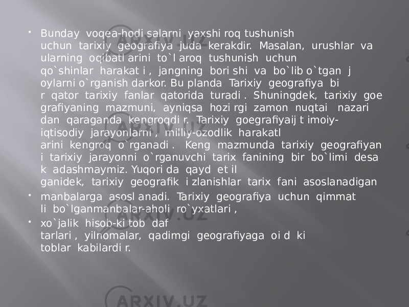  Bunday  voqea-hodi salarni  yaxshi roq tushunish uchun  tarixiy  geografiya  juda  kerakdir.  Masalan,  urushlar  va   ularning  oqibatl arini  to`l aroq  tushunish  uchun qo`shinlar  harakat i ,  jangning  bori shi  va  bo`lib o`tgan  j oylarni o`rganish darkor. Bu planda  Tarixiy  geografiya  bi r  qator  tarixiy  fanlar  qatorida  turadi .  Shuningdek,  tarixiy  goe grafiyaning  mazmuni,  ayniqsa  hozi rgi  zamon  nuqtai   nazari dan  qaraganda  kengroqdi r.  Tarixiy  goegrafiyaij t imoiy- iqtisodiy  jarayonlarni ,  milliy-ozodlik  harakatl arini  kengroq  o`rganadi .   Keng  mazmunda  tarixiy  geografiyan i  tarixiy  jarayonni  o`rganuvchi  tarix  fanining  bir  bo`limi  desa k  adashmaymiz. Yuqori da  qayd  et il ganidek,  tarixiy  geografik  i zlanishlar  tarix  fani  asoslanadigan  manbalarga  asosl anadi.  Tarixiy  geografiya  uchun  qimmat li  bo`lganmanbalar-aholi  ro`yxatlari ,  xo`jalik  hisob-ki tob  daf tarlari ,  yilnomalar,  qadimgi  geografiyaga  oi d  ki toblar  kabilardi r. 