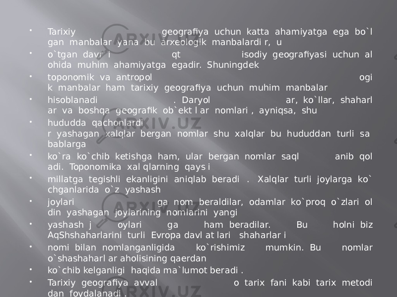  Tarixiy geografiya  uchun  katta  ahamiyatga  ega  bo`l gan  manbalar  yana  bu  arxeologik  manbalardi r,  u  o`tgan  davr  i qt isodiy  geografiyasi  uchun  al ohida  muhim  ahamiyatga  egadir.  Shuningdek  toponomik  va  antropol ogi k  manbalar  ham  tarixiy  geografiya  uchun  muhim  manbalar  hisoblanadi .  Daryol ar,  ko`llar,  shaharl ar  va  boshqa  geografik  ob`ekt l ar  nomlari ,  ayniqsa,  shu  hududda  qachonlardi r  yashagan  xalqlar  bergan  nomlar  shu  xalqlar  bu  hududdan  turli  sa bablarga  ko`ra  ko`chib  ketishga  ham,  ular  bergan  nomlar  saql anib  qol adi.  Toponomika  xal qlarning  qays i  millatga  tegishli  ekanligini  aniqlab  beradi .   Xalqlar  turli  joylarga  ko` chganlarida  o`z  yashash  joylari ga  nom  beraldilar,  odamlar  ko`proq  o`zlari  ol din  yashagan  joylarining  nomlarini  yangi  yashash  j oylari ga ham  beradilar. Bu holni  biz AqShshaharlarini  turli  Evropa davl at lari   shaharlar i  nomi  bilan  nomlanganligida ko`rishimiz mumkin.  Bu nomlar o`shashaharl ar aholisining qaerdan  ko`chib kelganligi  haqida ma`lumot beradi .  Tarixiy  geografiya  avval o  tarix  fani  kabi  tarix  metodi dan  foydalanadi . 