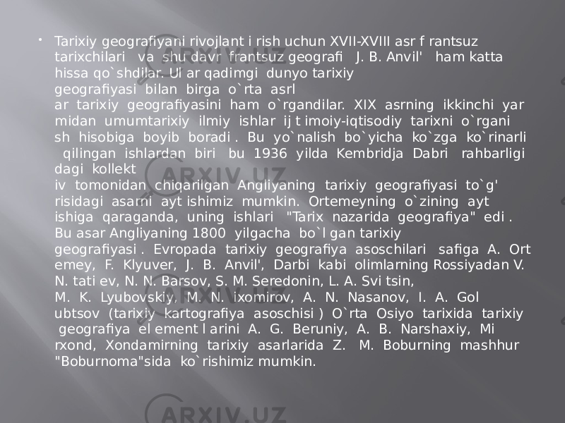  Tarixiy geografiyani rivojlant i rish uchun XVII-XVIII asr f rantsuz tarixchilari   va  shu davr  frantsuz geografi   J. B. Anvil&#39;   ham katta hissa qo`shdilar. Ul ar qadimgi  dunyo tarixiy geografiyasi  bilan  birga  o`rta  asrl ar  tarixiy  geografiyasini  ham  o`rgandilar.  XIX  asrning  ikkinchi  yar midan  umumtarixiy  ilmiy  ishlar  ij t imoiy-iqtisodiy  tarixni  o`rgani sh  hisobiga  boyib  boradi .  Bu  yo`nalish  bo`yicha  ko`zga  ko`rinarli    qilingan  ishlardan  biri   bu  1936  yilda  Kembridja  Dabri   rahbarligi dagi  kollekt iv  tomonidan  chiqarilgan  Angliyaning  tarixiy  geografiyasi  to`g&#39; risidagi  asarni  ayt ishimiz  mumkin.  Ortemeyning  o`zining  ayt ishiga  qaraganda,  uning  ishlari   &#34;Tarix  nazarida  geografiya&#34;  edi . Bu asar Angliyaning 1800  yilgacha  bo`l gan tarixiy geografiyasi .  Evropada  tarixiy  geografiya  asoschilari   safiga  A.  Ort emey,  F.  Klyuver,  J.  B.  Anvil&#39;,  Darbi  kabi  olimlarning Rossiyadan V. N. tati ev, N. N. Barsov, S. M. Seredonin, L. A. Svi tsin, M.  K.  Lyubovskiy,  M.  N.  ixomirov,  A.  N.  Nasanov,  I.  A.  Gol ubtsov  (tarixiy  kartografiya  asoschisi )  O`rta  Osiyo  tarixida  tarixiy   geografiya  el ement l arini  A.  G.  Beruniy,  A.  B.  Narshaxiy,  Mi rxond,  Xondamirning  tarixiy  asarlarida  Z.   M.  Boburning  mashhur   &#34;Boburnoma&#34;sida  ko`rishimiz mumkin. 