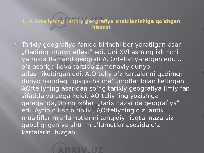 1. A.Orteliyning tarixiy geografiya shakllanishiga qo‘shgan hissasi.  Tarixiy geografiya fanida birinchi bor yaratilgan asar „Qadimgi dunyo atlasi“ edi. Uni XVI asming ikkinchi yarmida flamand geografi A. Orteliy1yaratgan edi. U o‘z asariga ilova tarzida zamonaviy dunyo atlasinikeltirgan edi. A.Orteliy o‘z kartalarini qadimgi dunyo haqidagi qisqacha ma’lumotlar bilan keltirgan. AOrteliyning asaridan so‘ng tarixiy geografiya ilmiy fan sifatida vujudga keldi. AOrteliyning yozishiga qaraganda, uning ishlari „Tarix nazarida geografiya&#34; edi. Aytib o‘tish o&#39;rinliki, AOrteliyning o‘zi antik mualliflar m a’lumotlarini tanqidiy riuqtai nazarsiz qabul qilgan va shu m a’lumotlar asosida o‘z kartalarini tuzgan. 