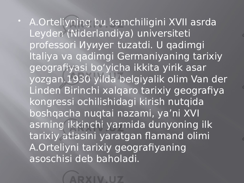  A.Orteliyning bu kamchiligini XVII asrda Leyden (Niderlandiya) universiteti professori Иуиуег tuzatdi. U qadimgi Italiya va qadimgi Germaniyaning tarixiy geografiyasi bo‘yicha ikkita yirik asar yozgan.1930 yilda belgiyalik olim Van der Linden Birinchi xalqaro tarixiy geografiya kongressi ochilishidagi kirish nutqida boshqacha nuqtai nazami, ya’ni XVI asrning ikkinchi yarmida dunyoning ilk tarixiy atlasini yaratgan flamand olimi A.Orteliyni tarixiy geografiyaning asoschisi deb baholadi. 