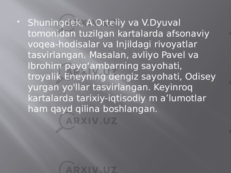  Shuningdek, A.Orteliy va V.Dyuval tomonidan tuzilgan kartalarda afsonaviy voqea-hodisalar va Injildagi rivoyatlar tasvirlangan. Masalan, avliyo Pavel va Ibrohim payg‘ambarning sayohati, troyalik Eneyning dengiz sayohati, Odisey yurgan yo&#39;llar tasvirlangan. Keyinroq kartalarda tarixiy-iqtisodiy m a’lumotlar ham qayd qilina boshlangan. 