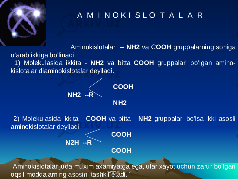 A M I N O K I S L O T A L A R g S  sin0 0 Aminokislotalar -- NH 2 va C OOH gruppalarning soniga o’arab ikkiga bo’linadi; 1) Molekulasida ikkita - NH 2 va bitta COOH gruppalari bo’lgan amino- kislotalar diaminokislotalar deyiladi. COOH NH 2 -- R NH 2 2) Molekulasida ikkita - C OOH va bitta - NH 2 gruppalari bo’lsa ikki asosli aminokislotalar deyiladi. COOH N 2 H -- R COOH Aminokislotalar juda muxim axamiyatga ega, ular xayot uchun zarur bo’lgan oqsil moddalarning asosini tashkil etadi. www.arxiv.uzwww.arxiv.uz 