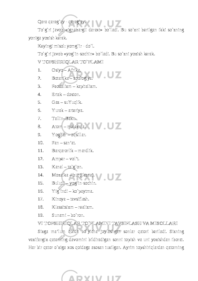 Qora qarag`ay - qarag`ay. To`g`ri javob «ignabargli daraxt» bo`ladi. Bu so`zni berilgan ikki so`zning yoniga yozish kerak. Keyingi misol: yomg`ir - do`l. To`g`ri javob «yog`in-sochin» bo`ladi. Bu so`zni yozish kerak. V TOPSHIRIQLAR TO`PLAMI 1. Osiyo – Afrika. 2. Botanika – zoologiya. 3. Feodalizm – kapitalizm. 4. Ertak – doston. 5. Gaz – suYuqlik. 6. Yurak – arteriya. 7. Tallin – Baku . 8. Atom – molekula. 9. Y o g`lar – oqsillar. 10. Fan – san’at. 11. Barqarorlik – mardlik. 12. Amper – vol’t. 13. Kanal – to`g`on. 14. Mozaika – but (ikona). 15. Bulutli – yog`in-sochin. 16. Yig`indi – ko`paytma. 17. Kinoya – tavsiflash. 18. Klassitsizm – realizm. 19. S unami – bo`ron. VI TOPSHIRIQLAR TO`PLAMINI TAVSIFLASH VA MISOLLARI Sizga ma’lum qoida bo`yicha joylashgan sonlar qatori beriladi. Sizning vazifangiz qatorning davomini bildiradigan sonni topish va uni yozishdan iborat. Har bir qator o`ziga xos qoidaga asosan tuzilgan. Ayrim topshiriqlardan qatorning 