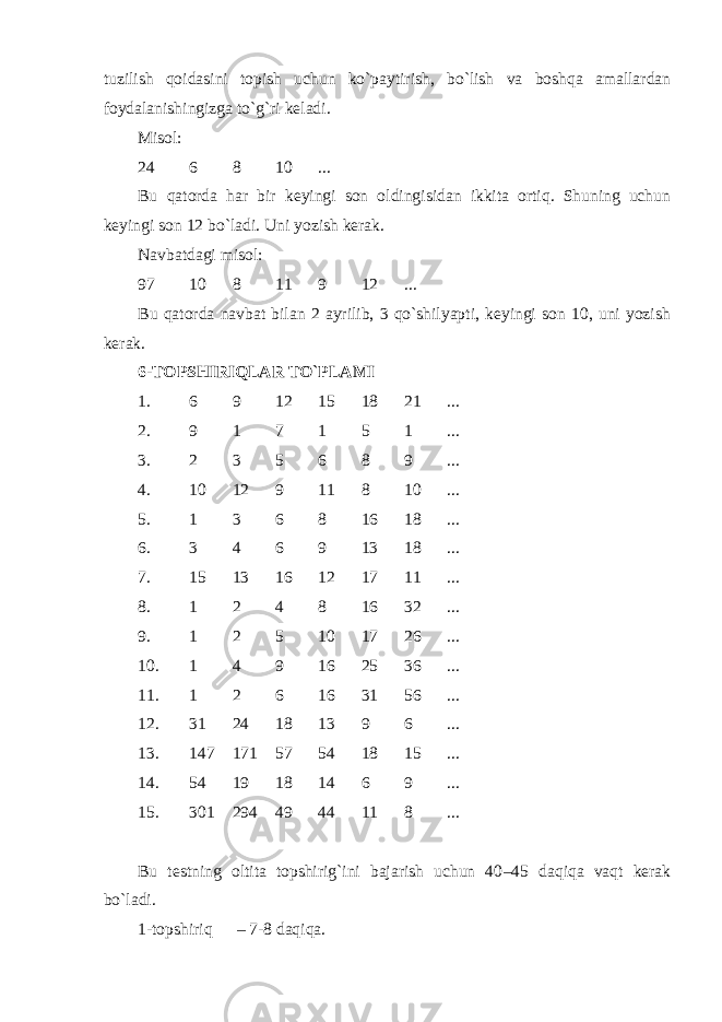 tuzilish qoidasini topish uchun ko`paytirish, bo`lish va boshqa amallardan foydalanish ingiz ga to` g` ri keladi. Misol: 2 4 6 8 10 ... Bu qatorda har bir keyingi son oldingisidan ikkita ortiq. Shuning uchun keyingi son 12 bo`ladi. Uni yozish kerak. Navbatdagi misol: 9 7 10 8 11 9 12 ... B u qatorda navbat bilan 2 ayrilib, 3 qo`shilyapti, keyingi son 10, uni yozish kerak. 6 - TOPSHIRIQLAR TO`PLAMI 1. 6 9 12 15 18 21 ... 2. 9 1 7 1 5 1 ... 3. 2 3 5 6 8 9 ... 4. 10 12 9 11 8 10 ... 5. 1 3 6 8 16 18 ... 6. 3 4 6 9 13 18 ... 7. 15 13 16 12 17 11 ... 8. 1 2 4 8 16 32 ... 9. 1 2 5 10 17 26 ... 10. 1 4 9 16 25 36 ... 11. 1 2 6 16 31 56 ... 12. 31 24 18 13 9 6 ... 13. 147 171 57 54 18 15 ... 14. 54 19 18 14 6 9 ... 15. 301 294 49 44 11 8 ... Bu testning oltita topshirig`ini bajarish uchun 40 – 45 daqiqa vaqt kerak bo`ladi. 1-topshiriq – 7-8 daqi q a. 