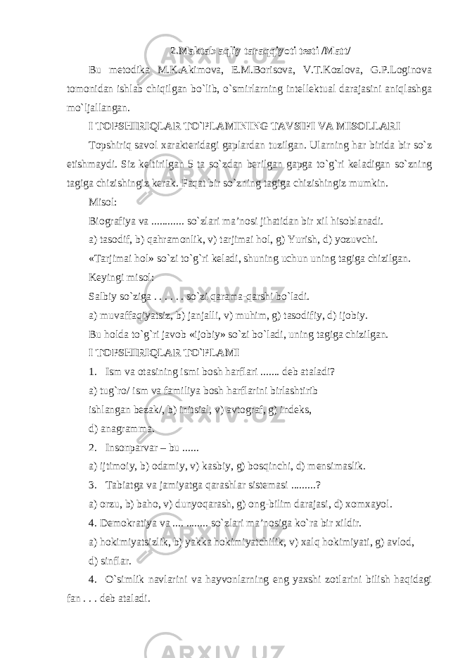 2. Maktab aqliy taraqqiyoti testi /Matt/ Bu metodika M.K.Akimova, E.M.Borisova, V.T.Kozlova, G.P.Loginova tomonidan ishlab chiqilgan bo`lib, o`smirlarning intellektual darajasini aniqlashga mo`ljallangan. I TOPSHIRIQLAR TO`PLAMINING TAVSIFI VA MISOLLARI Topshiriq savol xarakteridagi gaplardan tuzilgan. Ularning har birida bir so`z etishmaydi. Siz keltirilgan 5 ta so`z d an berilgan gapga to`g`ri keladigan so`zning tagiga chizishingiz kerak. Faqat bir so`zning tagiga chizishingiz mumkin. Misol: Biografiya va ............ so`zlari ma’nosi jihatidan bir xil hisoblanadi. a) tasodif, b) qahramonlik, v) tarjimai hol, g) Yurish, d) yozuvchi. «Tarjimai hol» so`zi to`g`ri keladi, shuning uchun uning tagiga chizilgan. Keyingi misol: Salbiy so`ziga . . . . . . so`zi qarama-qarshi bo`ladi . a) muvaffaqiyatsiz, b) janjalli, v) muhim, g) tasodifiy, d) ijobiy. Bu holda to`g`ri javob «ijobiy» so`zi bo`ladi, uning tagiga chizilgan. I TOPSHIRIQLAR TO`PLAMI 1. Ism va otasining ismi bosh harflari ....... deb ataladi? a) tug`ro/ ism va familiya bosh harflarini birlashtirib ishlangan bezak/, b) initsial, v) a v tograf, g) indeks, d) anagramma. 2. Insonparvar – bu ...... a) ijtimoiy, b) odamiy, v) kasbiy, g) bosqinchi, d) mensimaslik. 3. Tabiatga va jamiyatga qarashlar sistemasi .........? a) orzu, b) baho, v) dunyoqarash, g) ong-bilim darajasi, d) xomxayol. 4. Demokratiya va .... ........ so`zlari ma’nosiga ko`ra bir xildir. a) hokimiyatsizlik, b) yakka hokimiyatchilik, v) xalq hokimiyati, g) avlod, d) sinflar. 4. O`simlik navlarini va hayvonlarning eng yaxshi zotlarini bilish haqidagi fan . . . deb ataladi. 