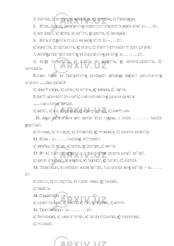 a) bionika, b) ximiya, v) selektsiya, g) botanika, d) fiziologiya. 5. Kitob, doklad, lektsiyaning mazmunini qisqartirib yozib olish bu . . . dir. a) satr boshi, b) tsitata, v) bo`lim, g) pochta, d) konspekt. 6. Ko`p o`qiganlik chuqur va keng bilim bu – . . . dir. a) ziyolilik, b) tajribalilik, g) t alant, d) o`zini hammadan Yuqori qo`yish. 7. Atrofga faol ishtirokning va qiziqishning yo`qligi bu . . . . . .. dir. a) aqlga muvofiqlik, b) sustlik, v) sezgirlik, g) qarama-qarshilik, d) rahmsizlik. 8. Inson hayot va faoliyatining qandaydir sohasiga tegishli q onunlarning to`plami ......deb ataladi? a) rezolYutsiya, b) q a r or , v) an’ana, g) kodeks, d) loyiha. 9. IkkiYuzlamachi (munofiq) tushunchasining qarama-qarshisi ...... tushunchasi bo`ladi. a) sofdil, b) zid, v) qalbaki, g) xushmuomala, d) dovYurak. 10. Agar bahs o`zaro yon berish bilan tugasa, u holda . . . . . . haqida gapiriladi. a) murosa, b) muloqot, v) birlashish, g) muzokara, d) qarama-qarshilik. 11. Etika – bu . . . . . haqidagi ta’limotdir. a) psixika, b) axloq, v) tabiat, g) jamiyat, d) san’at. 12. Bir xil tushunchasiga . . . . . . tushunchasi qarama-qarshi bo`ladi. a) aynan o`xshash, b) yagona, v) haybatli, g) har xil, d) alohida. 13. Tobelikdan, xurofotdan xalos bo`lish, huquqlarda teng bo`lish – bu . . . . dir a) qonun, b) muhojirlik, v) nuqtai nazar, g) harakat, d) ozodlik. 14. Oppozitsiya – bu . . . . . . . . . . . . dir. a) qarshi harakat, b) rozilik, v) fikr, g) siyosat, d) echim. 15. Tsivilizatsiya – bu . . . . . . . . dir. a) formatsiya, b) uzoq o`tmish, v) ishlab chiqarish, g) madaniyat, d) muloqot. 