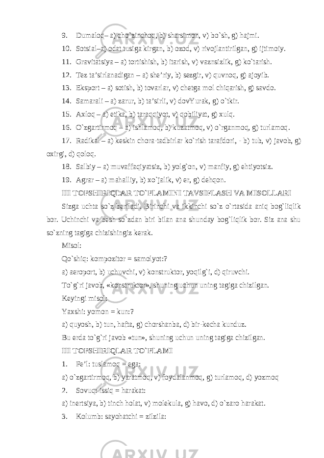 9. Dumaloq– a) cho`zinchoq, b) sharsimon, v) bo`sh, g) hajmi. 10. Sotsial–a) odat tusiga kirgan, b) ozod, v) rivojlantirilgan, g) ijtimoiy. 11. Gravitatsiya – a) tortishish, b) itarish, v) vaznsizlik, g) ko`tarish. 12. Tez ta’sirlanadigan – a) she’riy, b) sezgir, v) quvnoq, g) ajoyib. 13. Eksport – a) sotish, b) tovarlar, v) chetga mol chiqarish, g) savdo. 14. Samarali – a) zarur, b) ta’sirli, v) dovYurak, g) o`tkir. 15. A x loq – a) etika, b) taraqqiyot, v) qobiliyat, g) xulq. 16. O`zgartirmoq – a) ishlamoq, b) kuzatmoq, v) o`rganmoq, g) turlamoq . 17. Radikal – a) keskin chora-tadbirlar ko`rish tarafdori, - b ) tub, v ) javob, g ) oxirgi, d ) qoloq. 18. Salbiy – a) muvaffaqiyatsiz, b) yolg`on, v) manfiy, g) ehtiyotsiz. 19. Agrar – a) mahalliy, b) xo`jalik, v) er, g) dehqon. III TOPSHIRIQLAR TO`PLAMINI TAVSIFLASH VA MISOLLARI Sizga uchta so`z beriladi. Birinchi va ikkinchi so`z o`rtasida aniq bog`liqlik bor. Uchinchi va besh so`zdan biri bilan ana shunday bog`liqlik bor. Siz ana shu so`zning tagiga chizishingiz kerak. Misol: Qo`shiq: kompozitor = samolyot:? a) aeroport, b) uchuvchi, v) konstruktor, yoqilg`i, d) qiruvchi. To`g`ri javob, «konstruktor», shuning uchun uning tagiga chizilgan. Keyingi misol: Yaxshi: yomon = kun:? a) quyosh, b) tun, hafta, g) chorshanba, d) bir-kecha kunduz. Bu erda to`g`ri javob «tun», shuning uchun uning tagiga chizilgan. III TOPSHIRIQLAR TO`PLAMI 1. Fe’l: tuslamoq = ega: a) o`zgartirmoq, b) yaratmoq, v) foydalanmoq, g) turlamoq, d) yozmoq 2. Sovuq: issiq = h arakat: a) inertsiya, b) tinch holat, v) molekula, g) havo, d) o`zaro harakat. 3. Kolumb: sayohatchi = zilzila: 