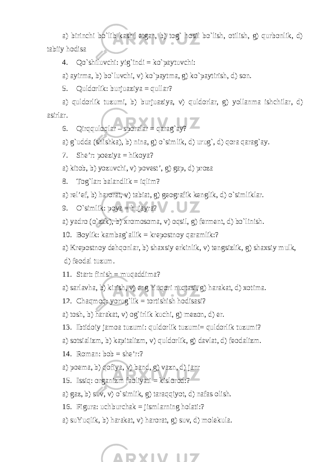 a) birinchi bo`lib kashf etgan, b) tog` hosil bo`lish, otilish, g) qurbonlik, d) tabiiy hodisa 4. Qo`shiluvchi: yig`indi = ko`paytuvchi: a) ayirma, b) bo`luvchi, v) ko`paytma, g) ko`paytirish, d) son. 5. Quldorlik: burjuaziya = qullar? a) quldorlik tuzumi, b) burjuaziya, v) quldorlar, g) yollanma ishchilar, d) asirlar. 6. Qirqquloqlar – sporalar = qarag`ay? a) g`udda (shishka), b) nina, g) o`simlik, d) urug`, d) qora qarag`ay. 7. S h e’r: poeziya = hikoya? a) kitob, b) yozuvchi, v) povest’, g) gap, d) proza 8. Tog`lar: balandlik = iqlim? a) rel’ef, b) harorat, v) tabiat, g) geografik kenglik, d) o`simliklar. 9. O`simlik: poya = hujayra? a) yadro (o`zak), b) xromosoma, v) oqsil, g) ferment, d) bo`linish . 10. Boylik: kambag`allik = krepostnoy qaramlik:? a) Krepostnoy dehqonlar, b) shaxsiy erkinlik, v) tengsizlik, g) shaxsiy mulk, d) feodal tuzum. 11. Start: finish = muqaddima? a) sarlavha, b) kirish, v) eng Yuqori nuqtasi, g) harakat, d) xotima. 12. Chaqmoq: yorug`lik = tortishish hodisasi? a) tosh, b) harakat, v) og`irlik kuchi, g) mezon, d) er. 13. Ibtidoiy jamoa tuzumi: quldorlik tuzumi= quldorlik tuzumi? a) sotsializm, b) kapitalizm, v) quldorlik, g) davlat, d) feodalizm. 14. Roman: bob = she’r:? a) poema, b) qofiya, v) band, g) vazn, d) janr 15. Issiq: organizm faoliyati = kislorod:? a) gaz, b) suv, v) o`simlik, g) taraqqiyot, d) nafas olish. 16. Figura: uchburchak = ji s mlarning holati:? a) suYuqlik, b) harakat, v) harorat, g) suv, d) molekula . 