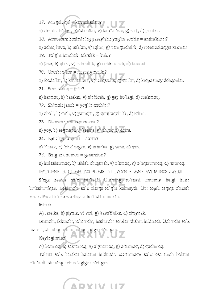 17. Atirgul: gul = kapitalistlar:? a) eksplu a tatsiya, b) ishchilar, v) kapitalizm, g) sinf, d) fabrika. 18. Atmosfera bosimining pasayishi: yog`in-sochin = antitsiklon:? a) ochiq havo, b) tsiklon, v) iqlim, g) namgarchilik, d) metereologiya x izmati 19. To`g`ri burchak: tekislik = kub:? a) fazo, b) qirra, v) balandlik, g) uchburchak, d) tomoni . 20. Urush: o`lim = xususiy mulk:? a) feodallar, b) kapitalizm, v) tengsizlik, g) qullar, d) krepostnoy dehqonlar. 21. Son: sanoq = fe’l:? a) barmoq, b) harakat, v) sinfdosh, g) gap bo`lagi, d) tuslamoq. 22. Shimol: janub = yo g` in-sochin:? a) cho`l, b) qutb, v) yomg`ir, g) qurg`oqchilik, d) iqlim. 23. Diametr: radius = aylana:? a) yoy, b) segment, v) kesma, g) chiziq d) doira. 24. Epiteliy: to`qima = aorta:? a) Yurak, b) ichki organ, v) arteriya, g) vena, d) qon. 25. Bolg`a: qoqmoq = generator:? a) birlashtirmoq, b) ishlab chiqarish, v) ulamoq, g) o`zgartirmoq, d) isitmoq. IVTOPSHIRIQLAR TO`PLAMINI TAVSIFLASH VA MISOLLARI Sizga beshta so`z beriladi. Ularning to`rttasi umumiy belgi bilan birlashtirilgan. Beshinchi so`z ularga to`g`ri kelmaydi. Uni topib tagiga chizish kerak. Faqat bir so`z ortiqcha bo`lishi mumkin. Misol: A) tarelka, b) piyola, v) stol, g) kastrYulka, d) choynak. Birinchi, ikkinchi, to`rtinchi, beshinchi so`zlar idishni bildiradi. Uchinchi so`z mebel’, shuning uchun uning tagiga chizilgan. Keyingi misol: A) bormoq, b) sakramoq, v) o`ynamoq, g) o`tirmoq, d) qochmoq. To`rtta so`z harakat holatini bildiradi. «O`tirmoq» so`zi esa tinch holatni bildiradi, shuning uchun tagiga chizilgan. 