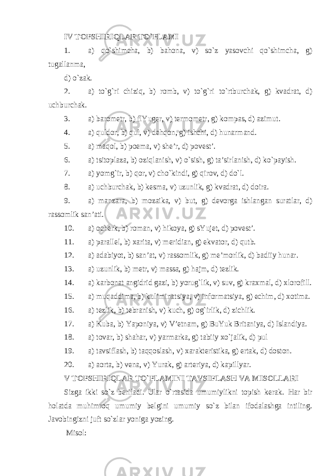 IV TOPSHIRIQLAR TO`PLAMI 1. a) qo`shimcha, b) bahona, v) so`z yasovchi qo`shimcha, g) tugallanma, d) o`zak. 2. a) to`g`ri chiziq, b) romb, v) to`g`ri to`rtburchak, g) kvadrat, d) uchburchak. 3. a ) barometr, b) flYuger, v) termometr, g) kompas, d) azimut. 4. a ) quldor, b) qul, v) dehqon, g) ishchi, d) hunarmand. 5. a ) maqol, b) poema, v) she’r, d) povest’. 6. a ) tsitoplaza, b) oziqlanish, v) o`sish, g) ta’sirlanish, d) ko`payish. 7. a ) yomg`ir, b) qor, v) cho`kindi, g) qirov, d) do`l. 8. a ) uchburchak, b) kesma, v) uzunlik, g) kvadrat, d) doira. 9. a ) manzara, b) mozaika, v) but, g) devorga ishlangan suratlar, d) rassomlik san’ati. 10. a ) ocherk, b) roman, v) hikoya, g) sYujet, d) povest’. 11. a ) paral l el, b) xarita, v) meridian, g) ekvator, d) qutb. 12. a ) adabiyot, b) san’at, v) rassomlik, g) me’morlik, d) badiiy hunar. 13. a ) uzunlik, b) metr, v) massa, g) hajm, d) tezlik. 14. a ) karbonat angidrid gazi, b) yorug`lik, v) suv, g) kraxmal, d) xlorofi l l. 15. a ) muqaddima, b) kul’minatsiya, v) informatsiya, g) echim, d) xotima. 16. a ) tezlik, b) tebranish, v) kuch, g) og`irlik, d) zichlik. 17. a ) Kuba, b) Yaponiya, v) V’etnam, g) BuYuk Britaniya, d) Islandiya. 18. a ) tovar, b) shahar, v) yarmarka, g) tabiiy xo`jalik, d) pul 19. a ) tavsiflash, b) taqqoslash, v) xarakteristika, g) ertak, d) doston. 20. a ) aorta, b) vena, v) Yurak, g) arteriya, d) kapil l yar. V TOPSHIRIQLAR TO`PLAMINI TAVSIFLASH VA MISOLLARI Sizga ikki so`z beriladi. Ular o`rtasida umumiylikni topish kerak. Har bir holatda muhimroq umumiy belgini umumiy so`z bilan ifodalashga intiling. Javobingizni juft so`zlar yoniga yozing. Misol: 