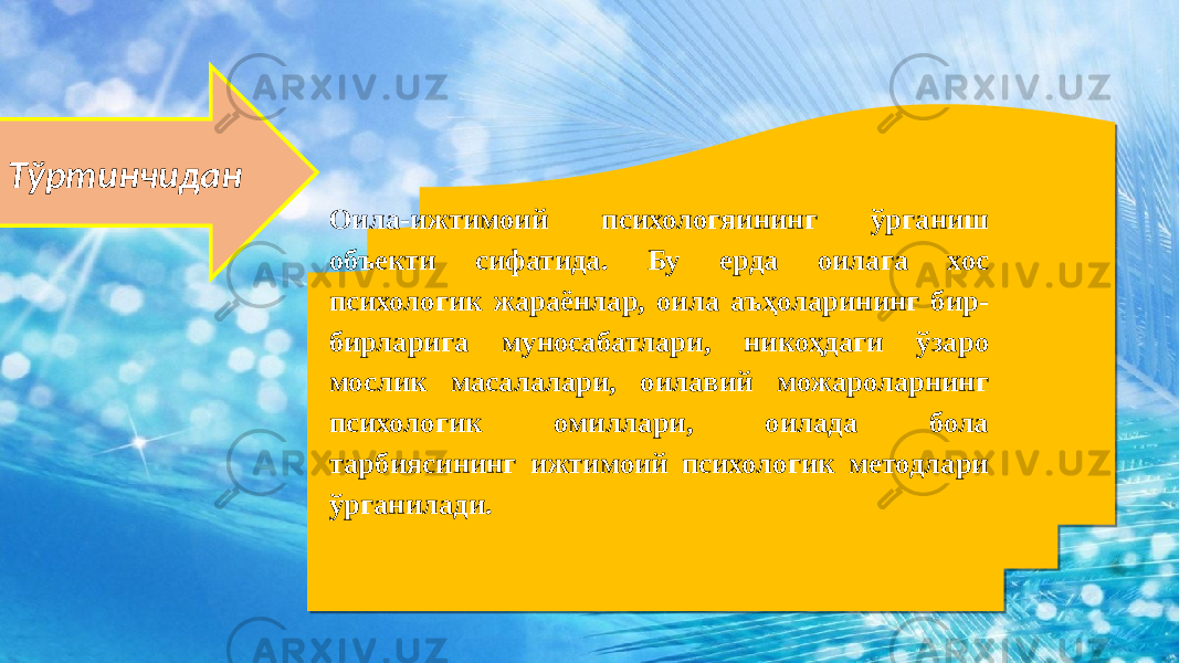  Тўртинчидан Оила-ижтимоий психологяининг ўрганиш объекти сифатида. Бу ерда оилага хос психологик жараёнлар, оила аъҳоларининг бир- бирларига муносабатлари, никоҳдаги ўзаро мослик масалалари, оилавий можароларнинг психологик омиллари, оилада бола тарбиясининг ижтимоий психологик методлари ўрганилади. 