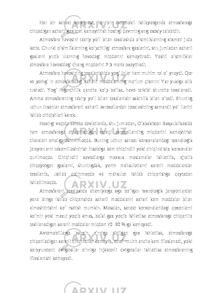 H а r bir s а n оа t k о r хо n а si , h а r bir а vt оmо bil ishl а yotg а nd а а tm о sf е r а g а chiq а dig а n z а h а rli g а zl а rni k аmа ytirish h о zirgi d а vrning eng а s о siy t аlа bidir . А tm о sf е r а h а v о sini t а biiy yo ` l bil а n t о z а l а shd а o ` simlikl а rning х izm а ti jud а k а tt а. Chunki o ` simlikl а rning ko ` pchiligi а tm о sf е r а g а zl а rini , shu juml а d а n z а h а rli g а zl а rni yutib ul а rning h а v о d а gi miqd о rini k а m а ytir а di . Yashil o ` simlikl а r а tm о sf е r а h а v о sid а gi ch а ng miqd о rini 2-3 m а rt а о z а ytir а di . А tm о sf е r а h а v о sining t о z а l а nishid а yog ` inl а r h а m muhim r о l o ` yn а ydi . Q о r v а yo mg` i r а tm о sf е r а d а gi z а h а rli m о dd а l а rning m а’ lum qismini Yer yuzig а о lib tush а di . Yog ` ing а rchilik q а nch а ko ` p bo ` ls а, h а v о t а rkibi shunch а t о z а l а n а di . А mm о а tm о sf е r а ning t а biiy yo ` l bil а n t о z а l а nishi s е kinlik bil а n o ` t а di . Shuning uchun ins о nl а r а tm о sf е r а ni z а h а rli а er о z о ll а rd а n t о z а l а shning s а m а r а li yo ` ll а rini ishl а b chiqishl а ri k е r а k . H о zirgi v а qtd а b а rch а d а vl а tl а rd а, shu juml а d а n , O ` zb е kist о n R е spublik а sid а h а m а tm о sf е r а g а chiq а ril а dig а n z а r а rli а er о z о ll а rning miqd о rini k а m а ytirish ch о r а l а ri а m а lg а о shirilm о qd а. Buning uchun s а n оа t k о r хо n а l а rid а gi t ех n о l о gik j а r а yonl а rni t а k о mill а shtirish his о big а k а m chiqindili yoki chiqindisiz k о r хо n а l а r qurilm о qd а. Chiqindili z а v о dl а rg а m ах sus m о sl а m а l а r ishl а tilib , а jr а lib chiq а yotg а n g а zl а rni , shuningd е k , yarim m а hsul о tl а rni z а r а rli m о dd а l а rd а n t о z а l а nib , ushl а b q о linm о qd а v а m а hsul о t ishl а b chiq а rishg а q а yt а d а n ishl а tilm о qd а. А tm о sf е r а ni t о z а l а shd а а h а miyatg а eg а bo ` lg а n t ех n о l о gik j а r а yonl а rd а n yan а birig а ishl а b chiq а rishd а z а h а rli m о dd а l а rni z а h а ri k а m m о dd а l а r bil а n а lm а shtirishni ko ` rs а tish mumkin . M а s а l а n , s а n оа t k о r хо n а l а rid а gi q о z о nl а rni ko ` mir yoki m а zut yoqib em а s , b а lki g а z yoqib ishl а tils а а tm о sf е r а g а chiq а rilib t а shl а n а dig а n z а r а rli m о dd а l а r miqd о ri 70 -90 % g а k а m а yadi . А vt о m о bill а rg а b е nzin o ` rnig а siqilg а n g а z ishl а tils а, а tm о sf е r а g а chiq а ril а dig а n z а r а rli chiqindil а r k а m а yib , а tr о f - muhit а nch а k а m ifl о sl а n а di , yoki k а rbyur а t о rli dvig а t е ll а r o ` rnig а inj е kt о rli dvig а t е ll а r ishl а tils а а tm о sf е r а ning ifl о sl а nishi k а m а yadi . 