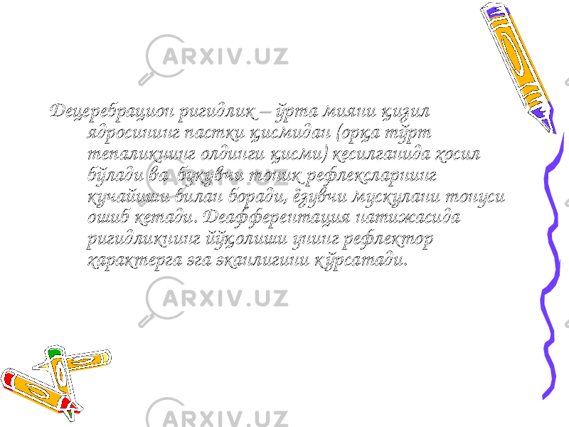 Децеребрацион ригидлик – ўрта мияни қизил ядросининг пастки қисмидан (орқа тўрт тепаликнинг олдинги қисми) кесилганида хосил бўлади ва букувчи тоник рефлексларнинг кучайиши билан боради, ёзувчи мускулани тонуси ошиб кетади. Деафферентация натижасида ригидликнинг йўқолиши унинг рефлектор характерга эга эканлигини кўрсатади. 