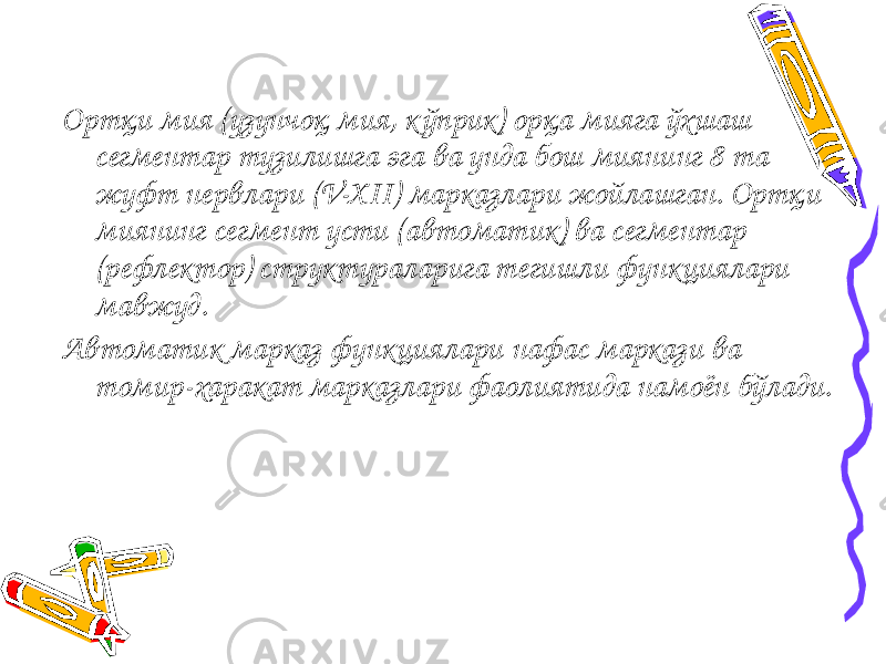 Ортқи мия (узунчоқ мия, кўприк) орқа мияга ўхшаш сегментар тузилишга эга ва унда бош миянинг 8 та жуфт нервлари (V-XII) марказлари жойлашган. Ортқи миянинг сегмент усти (автоматик) ва сегментар (рефлектор) структураларига тегишли функциялари мавжуд. Автоматик марказ функциялари нафас маркази ва томир-харакат марказлари фаолиятида намоён бўлади. 