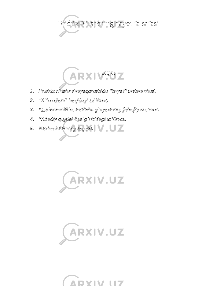 Fridrix Nitshening hayot falsafasi Reja: 1. Fridrix Nitshe dunyoqarashida “hayot” tushunchasi. 2. “A’lo odam” haqidagi ta’limot. 3. “Hukmronlikka intilish» g`oyasining falsafiy ma’nosi. 4. “Abadiy qaytish” tо`g`risidagi ta’limot. 5. Nitshechilikning taqdiri. 