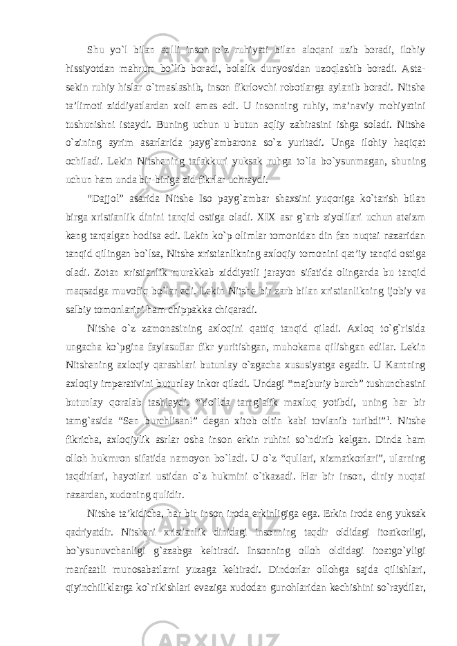 Shu yо`l bilan aqlli inson о`z ruhiyati bilan aloqani uzib boradi, ilohiy hissiyotdan mahrum bо`lib boradi, bolalik dunyosidan uzoqlashib boradi. Asta- sekin ruhiy hislar о`tmaslashib, inson fikrlovchi robotlarga aylanib boradi. Nitshe ta’limoti ziddiyatlardan xoli emas edi. U insonning ruhiy, ma’naviy mohiyatini tushunishni istaydi. Buning uchun u butun aqliy zahirasini ishga soladi. Nitshe о`zining ayrim asarlarida payg`ambarona sо`z yuritadi. Unga ilohiy haqiqat ochiladi. Lekin Nitshening tafakkuri yuksak ruhga tо`la bо`ysunmagan, shuning uchun ham unda bir-biriga zid fikrlar uchraydi. “Dajjol” asarida Nitshe Iso payg`ambar shaxsini yuqoriga kо`tarish bilan birga xristianlik dinini tanqid ostiga oladi. XIX asr g`arb ziyolilari uchun ateizm keng tarqalgan hodisa edi. Lekin kо`p olimlar tomonidan din fan nuqtai nazaridan tanqid qilingan bо`lsa, Nitshe xristianlikning axloqiy tomonini qat’iy tanqid ostiga oladi. Zotan xristianlik murakkab ziddiyatli jarayon sifatida olinganda bu tanqid maqsadga muvofiq bо`lar edi. Lekin Nitshe bir zarb bilan xristianlikning ijobiy va salbiy tomonlarini ham chippakka chiqaradi. Nitshe о`z zamonasining axloqini qattiq tanqid qiladi. Axloq tо`g`risida ungacha kо`pgina faylasuflar fikr yuritishgan, muhokama qilishgan edilar. Lekin Nitshening axloqiy qarashlari butunlay о`zgacha xususiyatga egadir. U Kantning axloqiy imperativini butunlay inkor qiladi. Undagi “majburiy burch” tushunchasini butunlay qoralab tashlaydi. “Yо`lda tamg`alik maxluq yotibdi, uning har bir tamg`asida “Sen burchlisan!” degan xitob oltin kabi tovlanib turibdi” 1 . Nitshe fikricha, axloqiylik asrlar osha inson erkin ruhini sо`ndirib kelgan. Dinda ham olloh hukmron sifatida namoyon bо`ladi. U о`z “qullari, xizmatkorlari”, ularning taqdirlari, hayotlari ustidan о`z hukmini о`tkazadi. Har bir inson, diniy nuqtai nazardan, xudoning qulidir. Nitshe ta’kidicha, har bir inson iroda erkinligiga ega. Erkin iroda eng yuksak qadriyatdir. Nitsheni xristianlik dinidagi insonning taqdir oldidagi itoatkorligi, bо`ysunuvchanligi g`azabga keltiradi. Insonning olloh oldidagi itoatgо`yligi manfaatli munosabatlarni yuzaga keltiradi. Dindorlar ollohga sajda qilishlari, qiyinchiliklarga kо`nikishlari evaziga xudodan gunohlaridan kechishini sо`raydilar, 