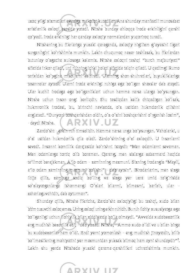 uzoq yilgi xizmatlari evaziga mukofot kutadilar. Ana shunday manfaatli munosabat xristianlik axloqi asosida yotadi. Nitshe bunday ahloqqa iroda erkinligini qarshi qо`yadi. Iroda erkinligi har qanday axloqiy normalardan yuqoriroq turadi. Nitshening bu fikrlariga yuzaki qaraganda, axloqiy nigilizm g`oyasini ilgari surganligini kо`rishimiz mumkin. Lekin chuqurroq nazar tashlasak, bu fikrlardan butunlay о `zgacha xulosaga kelamiz. Nitshe axloqni tashqi “burch majburiyati” sifatida inkor qiladi, uni ruhning ichki holati sifatida talqin qiladi. U qadimgi Rumo tarixidan kо`pgina misollarni keltiradi. Ularning shon-shuhratlari, buyukliklariga tasannolar aytadi. Ularni iroda erkinligi ruhiga ega bо`lgan shaxslar deb ataydi. Ular kuchli irodaga ega bо`lganliklari uchun hamma narsa ularga bо`ysungan. Nitshe uchun inson ongi borliqdir. Shu tasdiqdan kelib chiqadigan bо`lsak, hukmronlik irodasi, bu, birinchi navbatda, о`z ustidan hukmdorlik qilishni anglatadi. “Dunyoni boshqarishdan oldin, о`z-о`zini boshqarishni о`rganish lozim”, - deydi Nitshe. Zardо`sht - erkin ruh timsolidir. Hamma narsa unga bо`ysungan. Vaholanki, u о`zi ustidan hukmdorlik qila oladi. Zardо`shtning о`zi axloqdir. U insonlarni sevadi. Insonni komillik darajasida kо`rishni istaydi: “Men odamlarni sevaman. Men odamlarga tortiq olib boraman. Qarang, men sizlarga zabarmard haqida ta’limot berajakman. A’lo odam - zaminning mazmuni. Sizning irodangiz “Mayli, a’lo odam zaminning mazmuni bо`lsin!” - deb aytsin”. Birodarlarim, men sizga iltijo qilib, zaminga sodiq bо`ling va sizga yer uzra umid tо`g`risida sо`zlayotganlarga ishonmang! О`zlari bilarmi, bilmasmi, baribir, ular - zaharlaguvchidir, deb ayturman”. Shunday qilib, Nitshe fikricha, Zardо`sht axloqiyligi bu tashqi, xudo bilan bitim tuzuvchi axloq emas. Uning axloqi uning erkin ruhidir. Bu ruh ilohiy xususiyatga ega bо`lganligi uchun ilohiylik bilan ziddiyatda bо`la olmaydi. “Avvalda xudobezorilik eng mudhish bezorilik edi, - deb yozadi Nitshe, - Ammo xudo о`ldi va u bilan birga bu xudobezorilar ham о`ldi. Endi yerni yomonlash - eng mudhish jinoyatdir, bilib bо`lmaslikning mohiyatini yer mazmunidan yuksak bilmoq ham ayni shundaydir” 2 . Lekin shu yerda Nitsheda yuzaki qarama-qarshilikni uchratishimiz mumkin. 