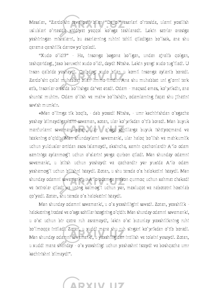 Masalan, “Zardо`sht tavallosi” bilan “Dajjol” asarlari о`rtasida, ularni yozilish uslublari о`rtasida ziddiyat yaqqol kо`zga tashlanadi. Lekin satrlar orasiga yashiringan misralarni, bu asarlarning ruhini tahlil qiladigan bо`lsak, ana shu qarama-qarshilik darrov yо`qoladi. “Xudo о`ldi?” - Ha, insonga begona bо`lgan, undan ajralib qolgan, tashqaridagi, jazo beruvchi xudo о`ldi, deydi Nitshe. Lekin yangi xudo tug`iladi. U inson qalbida yashaydi. Qalbdagi xudo bilan u komil insonga aylanib boradi. Zardо`sht qalbi muhabbat bilan limmo-limdir. Ana shu muhabbat uni g`orni tark etib, insonlar orasida bо`lishga da’vat etadi. Odam - maqsad emas, kо`prikdir, ana shunisi muhim. Odam о`lish va mahv bо`lishdir, odamlarning faqat shu jihatini sevish mumkin. «Men о`limga tik boqib, - deb yozadi Nitshe, - umr kechirishdan о`zgacha yashay bilmaydiganlarni sevaman, zotan, ular kо`prikdan о`tib boradi. Men buyuk manfurlarni sevaman, zotan, ular - о`zga sohillarga buyuk ishtiyoqmand va istakning о`qidir. Men shundaylarni sevamanki, ular haloq bо`lish va mahkumlik uchun yulduzlar ortidan asos izlamaydi, aksincha, zamin qachonlardir A’lo odam zaminiga aylanmog`i uchun о`zlarini yerga qurbon qiladi. Men shunday odamni sevamanki, u bilish uchun yashaydi va qachondir yer yuzida A’lo odam yashamog`i uchun bilishni istaydi. Zotan, u shu tarzda о`z halokatini istaydi. Men shunday odamni sevamanki, u A’lo odamga makon qurmoq uchun zahmat chekadi va ixtirolar qiladi va uning kelmog`i uchun yer, maxluqot va nabototni hozirlab qо`yadi. Zotan, shu tarzda о`z halokatini istaydi. Men shunday odamni sevamanki, u о`z yaxshiligini sevadi. Zotan, yaxshilik - halokatning irodasi va о`zga sohillar istagining о`qidir. Men shunday odamni sevamanki, u о`zi uchun bir qatra ruh asramaydi, lekin о`zi butunlay yaxshilikning ruhi bо`lmoqqa intiladi. Zotan, u xuddi mana shu ruh singari kо`prikdan о`tib boradi. Men shunday odamni sevamanki, u yaxshiligidan intilish va toleini yasaydi. Zotan, u xuddi mana shunday - о`z yaxshiligi uchun yashashni istaydi va boshqacha umr kechirishni bilmaydi”. 