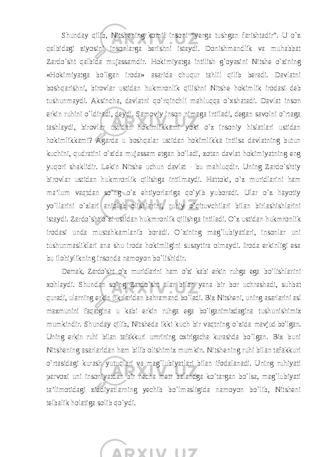 Shunday qilib, Nitshening komil insoni “yerga tushgan farishtadir”. U о`z qalbidagi ziyosini insonlarga berishni istaydi. Donishmandlik va muhabbat Zardо`sht qalbida mujassamdir. Hokimiyatga intilish g`oyasini Nitshe о`zining «Hokimiyatga bо`lgan iroda» asarida chuqur tahlil qilib beradi. Davlatni boshqarishni, birovlar ustidan hukmronlik qilishni Nitshe hokimlik irodasi deb tushunmaydi. Aksincha, davlatni qо`rqinchli mahluqqa о`xshatadi. Davlat inson erkin ruhini о`ldiradi, deydi. Samoviy inson nimaga intiladi, degan savolni о`rtaga tashlaydi, birovlar ustidan hokimlikkami yoki о`z insoniy hislatlari ustidan hokimlikkami? Agarda u boshqalar ustidan hokimlikka intilsa davlatning butun kuchini, qudratini о`zida mujassam etgan bо`ladi, zotan davlat hokimiyatning eng yuqori shaklidir. Lekin Nitshe uchun davlat - bu mahluqdir. Uning Zardо`shtiy birovlar ustidan hukmronlik qilishga intilmaydi. Hattoki, о`z muridlarini ham ma’lum vaqtdan sо`ng о`z ehtiyorlariga qо`yib yuboradi. Ular о`z hayotiy yо`llarini о`zlari aniqlab olishlarini, ruhiy о`qituvchilari bilan birlashishlarini istaydi. Zardо`sht о`zi ustidan hukmronlik qilishga intiladi. О`z ustidan hukmronlik irodasi unda mustahkamlanib boradi. О`zining mag`lubiyatlari, insonlar uni tushunmasliklari ana shu iroda hokimligini susaytira olmaydi. Iroda erkinligi esa bu ilohiylikning insonda namoyon bо`lishidir. Demak, Zardо`sht о`z muridlarini ham о`zi kabi erkin ruhga ega bо`lishlarini xohlaydi. Shundan sо`ng Zardо`sht ular bilan yana bir bor uchrashadi, suhbat quradi, ularning erkin fikrlaridan bahramand bо`ladi. Biz Nitsheni, uning asarlarini asl mazmunini faqatgina u kabi erkin ruhga ega bо`lganimizdagina tushunishimiz mumkindir. Shunday qilib, Nitsheda ikki kuch bir vaqtning о`zida mavjud bо`lgan. Uning erkin ruhi bilan tafakkuri umrining oxirigacha kurashda bо`lgan. Biz buni Nitshening asarlaridan ham bilib olishimiz mumkin. Nitshening ruhi bilan tafakkuri о`rtasidagi kurash yutuqlari va mag`lubiyatlari bilan ifodalanadi. Uning ruhiyati parvozi uni insoniyatdan bir necha metr balandga kо`targan bо`lsa, mag`lubiyati ta’limotidagi ziddiyatlarning yechib bо`lmasligida namoyon bо`lib, Nitsheni telbalik holatiga solib qо`ydi. 