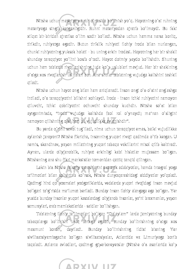 Nitshe uchun materiya va ruh о`rtasida bо`linish yо`q. Hayotning о`zi ruhning materiyaga singib ketganligidir. Ruhni materiyadan ajratib bо`lmaydi. Bu ikki xilqat bir-biridan ajratilsa о`lim sodir bо`ladi. Nitshe uchun hamma narsa borliq, tirikdir, ruhiyatga egadir. Butun tiriklik ruhiyati ilohiy iroda bilan nurlangan, chunki ruhiyatning yuksak holati - bu uning erkin irodasi. Hayotning har bir shakli shunday taraqqiyot yо`lini bosib о`tadi. Hayot doimiy paydo bо`lishdir. Shuning uchun ham tabiatda rivojlanishning juda kо`p uslublari mavjud. Har bir shaklning о`ziga xos rivojlanish uslublari bor. Ana shular tabiatning vujudga kelishini tashkil qiladi. Nitshe uchun hayot ong bilan ham aniqlanadi. Inson ongi о`z-о`zini anglashga intiladi, о`z taraqqiyotini bilishni xohlaydi. Iroda - inson ichki ruhiyatini namoyon qiluvchi, ichki qobiliyatini ochuvchi shunday kuchdir. Nitshe sо`zi bilan aytganimizda, “iroda vujudga kelishda faol rol о`ynaydi; ma’nan о`zligini namoyon qilishning о`zi ham bu vujudlikka aylanishdir”. Bu yerda о`rinli savol tug`iladi, nima uchun taraqqiyot emas, balki vujudlikka aylanish jarayoni? Nitshe fikricha, insonning yuqori rivoji qadimda о`tib ketgan. U nemis, skandinav, yapon millatining yuqori tabaqa vakillarini misol qilib keltiradi. Aynan, ularda oliyjanoblik, ruhiyat erkinligi kabi hislatlar mujassam bо`lgan. Nitshening ana shu fikri marksistlar tomonidan qattiq tanqid qilingan. Lekin biz Nitshe falsafiy qarashlarini ezoterik adabiyotlar, hamda integral yoga ta’limotlari bilan solishtirib kо`rsak, Nitshe dunyoqarashidagi ziddiyatlar yо`qoladi. Qadimgi hind qо`lyozmalari yodgorliklarida, vedalarda yuqori rivojidagi inson mavjud bо`lgani tо`g`risida ma’lumot beriladi. Bunday inson ilohiy alangaga ega bо`lgan. Yer yuzida bunday insonlar yuqori kastalardagi oliyjanob insonlar, ya’ni braxmanlar, yapon samuraylari, arab mamlakatlarida - saidlar bо`lishgan. Tabiatning ilohiy ta’limotlari bо`lgan “Dalaylam” larda jamiyatning bunday tabaqalarga bо`linishi uzoq tarixga egadir, bunday bо`linishning о`ziga xos mazmuni bordir, deyiladi. Bunday bо`linishning ildizi bizning Yer sivilizatsiyamizgacha bо`lgan sivilizatsiyalar, Atlantida va Limuriyaga borib taqaladi. Atlanta avlodlari, qadimgi giperboreyetslar (Nitshe о`z asarlarida kо`p 