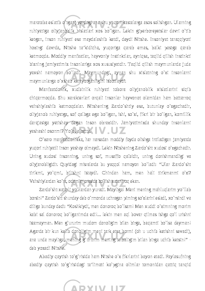 marotaba eslatib о`tgan) yerdagi ana shu yuqori kastalarga asos solishgan. Ularning ruhiyatiga oliyjanoblik hislatlari xos bо`lgan. Lekin giperboreyetslar davri о`tib ketgan, inson ruhiyati esa maydalashib ketdi, deydi Nitshe. Insoniyat taraqqiyoti hozirgi davrda, Nitshe ta’kidicha, yuqoriga qarab emas, balki pastga qarab ketmoqda. Moddiy manfaatlar, hayvoniy instinktlar, ayniqsa, taqlid qilish instinkti bizning jamiyatimiz insonlariga xos xususiyatdir. Taqlid qilish maymunlarda juda yaxshi namoyon bо`ladi. Maymundagi, aynan shu xislatning о`zi insonlarni maymunlarga о`xshab ketayotganligini isbotlaydi. Manfaatdorlik, xudbinlik ruhiyati tobora oliyjanoblik xislatlarini siqib chiqarmoqda. Shu xarakterlari orqali insonlar hayvonot olamidan ham battarroq vahshiylashib ketmoqdalar. Nitshening Zardо`shtiy esa, butunlay о`zgachadir, oliyjanob ruhiyatga, sof qalbga ega bо`lgan, ishi, sо`zi, fikri bir bо`lgan, komillik darajasiga yetishay degan inson obrazidir. Jamiyatimizda shunday insonlarni yashashi osonmi? Yо`q, albatta. О`zaro manfaatdorlikka, har narsadan moddiy foyda olishga intiladigan jamiyatda yuqori ruhiyatli inson yashay olmaydi. Lekin Nitshening Zardо`sht xudosi о`zgachadir. Uning xudosi insonning, uning sof, musaffo qalbidir, uning donishmandligi va oliyjanobligidir. Quyidagi misralarda bu yaqqol namoyon bо`ladi: “Ular Zardо`sht tirikmi, yо`qmi, bilishni istaydi. Chindan ham, men hali tirikmanmi о`zi? Vahshiylardan kо`ra, odamlar orasida bо`lish xatarliroq ekan. Zardо`sht xatarli yо`llardan yuradi. Mayliga! Meni mening mahluqlarim yо`llab borsin!” Zardо`sht shunday deb о`rmonda uchragan pirning sо`zlarini esladi, xо`rsindi va diliga bunday dedi: “Koshkiydi, men donoroq bо`lsam! Men xuddi о`zimning morim kabi sal donoroq bо`lganimda edi!... lekin men aql bovar qilmas ishga qо`l urishni istamayman. Men g`ururim mudom donoligim bilan birga, baqamti bо`lsa deyman! Agarda bir kun kelib donoligim meni tark etsa bormi (oh u uchib ketishni sevadi), ana unda mayliga, mening g`ururim mening telbaligim bilan birga uchib ketsin!” - deb yozadi Nitshe. Abadiy qaytish tо`g`risida ham Nitshe о`z fikrlarini bayon etadi. Faylasufning abadiy qaytish tо`g`risidagi ta’limoti kо`pgina olimlar tomonidan qattiq tanqid 