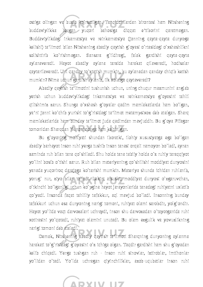 ostiga olingan va buzib kо`rsatilgan. Tanqidchilardan birontasi ham Nitshening buddaviylikka bergan yuqori bahosiga diqqat e’tiborini qaratmagan. Buddaviylikdagi inkarnatsiya va reinkarnatsiya (jonning qayta-qayta dunyoga kelishi) ta’limoti bilan Nitshening abadiy qaytish g`oyasi о`rtasidagi о`xshashlikni solishtirib kо`rishmagan. Sansara g`ildiragi, falak gardishi qayta-qayta aylanaveradi. Hayot abadiy aylana tarzida harakat qilaveradi, hodisalar qaytarilaveradi. Uni qanday tо`xtatish mumkin, bu aylanadan qanday chiqib ketish mumkin? Nima uchun gardish aylanib, ilk xolatga qaytaveradi? Abadiy qaytish ta’limotini tushunish uchun, uning chuqur mazmunini anglab yetish uchun buddaviylikdagi inkarnatsiya va reinkarnatsiya g`oyasini tahlil qilishimiz zarur. Shunga о`xshash g`oyalar qadim mamlakatlarda ham bо`lgan, ya’ni jonni kо`chib yurishi tо`g`risidagi ta’limot metampsixoz deb atalgan. Sharq mamlakatlarida ham bunday ta’limot juda qadimdan mavjuddir. Bu g`oya Pifagor tomonidan Sharqdan Yunonistonga ham keltirilgan. Bu g`oyaning mohiyati shundan iboratki, ilohiy xususiyatga ega bо`lgan abadiy barhayot inson ruhi yerga tushib inson tanasi orqali namoyon bо`ladi, aynan zaminda ruh bilan tana qо`shiladi. Shu holda tana tabiiy holda о`z ruhiy taraqqiyot yо`lini bosib о`tishi zarur. Ruh bilan materiyaning qо`shilishi moddiyat dunyosini yanada yuqoriroq darajaga kо`tarishi mumkin. Materiya shunda ichidan ruhlanib, yorug` nur, ziyo bilan tо`ladi. Lekin, afsuski, moddiyat dunyosi о`zgaruvchan, о`tkinchi bо`lganligi uchun kо`pgina hayot jarayonlarida tanadagi ruhiyatni uxlatib qо`yadi. Insonda faqat tahliliy tafakkur, aql mavjud bо`ladi. Insonning bunday tafakkuri uchun esa dunyoning narigi tomoni, ruhiyat olami sarobdir, yolg`ondir. Hayot yо`lida vaqt darvozalari uchraydi, inson shu darvozadan о`tayotganida ruhi xotirasini y о `qotadi, ruhiyat olamini unutadi. Bu olam ezgulik va yovuzlikning narigi tomoni deb ataladi. Demak, Nitshening abadiy qaytish ta’limoti Sharqning dunyoning aylanma harakati tо`g`risidagi g`oyasini о`z ichiga olgan. Taqdir gardishi ham shu g`oyadan kelib chiqadi. Yerga tushgan ruh - inson ruhi sinovlar, iztiroblar, imtihonlar yо`lidan о`tadi. Yо`lda uchragan qiyinchiliklar, azob-uqubatlar inson ruhi 