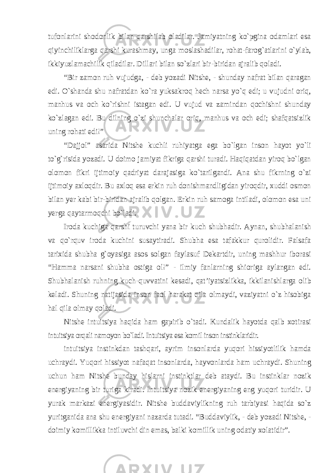 tufonlarini shodonlik bilan qarshilab oladilar. Jamiyatning kо`pgina odamlari esa qiyinchiliklarga qarshi kurashmay, unga moslashadilar, rohat-farog`atlarini о`ylab, ikkiyuzlamachilik qiladilar. Dillari bilan sо`zlari bir-biridan ajralib qoladi. “Bir zamon ruh vujudga, - deb yozadi Nitshe, - shunday nafrat bilan qaragan edi. О`shanda shu nafratdan kо`ra yuksakroq hech narsa yо`q edi; u vujudni oriq, manhus va och kо`rishni istagan edi. U vujud va zamindan qochishni shunday kо`zlagan edi. Bu dilning о`zi shunchalar oriq, manhus va och edi; shafqatsizlik uning rohati edi!” “Dajjol” asarida Nitshe kuchli ruhiyatga ega bо`lgan inson hayot yо`li tо`g`risida yozadi. U doimo jamiyat fikriga qarshi turadi. Haqiqatdan yiroq bо`lgan olomon fikri ijtimoiy qadriyat darajasiga kо`tarilgandi. Ana shu fikrning о`zi ijtimoiy axloqdir. Bu axloq esa erkin ruh donishmandligidan yiroqdir, xuddi osmon bilan yer kabi bir-biridan ajralib qolgan. Erkin ruh samoga intiladi, olomon esa uni yerga qaytarmoqchi bо`ladi. Iroda kuchiga qarshi turuvchi yana bir kuch shubhadir. Aynan, shubhalanish va qо`rquv iroda kuchini susaytiradi. Shubha esa tafakkur qurolidir. Falsafa tarixida shubha g`oyasiga asos solgan faylasuf Dekartdir, uning mashhur iborasi “Hamma narsani shubha ostiga ol!” - ilmiy fanlarning shioriga aylangan edi. Shubhalanish ruhning kuch-quvvatini kesadi, qat’iyatsizlikka, ikkilanishlarga olib keladi. Shuning natijasida inson faol harakat qila olmaydi, vaziyatni о`z hisobiga hal qila olmay qoladi. Nitshe intuitsiya haqida ham gapirib о`tadi. Kundalik hayotda qalb xotirasi intuitsiya orqali namoyon bо`ladi. Intuitsiya esa komil inson instinklaridir. intuitsiya instinkdan tashqari, ayrim insonlarda yuqori hissiyotlilik hamda uchraydi. Yuqori hissiyot nafaqat insonlarda, hayvonlarda ham uchraydi. Shuning uchun ham Nitshe bunday hislarni instinktlar deb ataydi. Bu instinklar nozik energiyaning bir turiga kiradi. Intuitsiya nozik energiyaning eng yuqori turidir. U yurak markazi energiyasidir. Nitshe buddaviylikning ruh tarbiyasi haqida sо`z yuritganida ana shu energiyani nazarda tutadi. “Buddaviylik, - deb yozadi Nitshe, - doimiy komillikka intiluvchi din emas, balki komillik uning odatiy xolatidir”. 