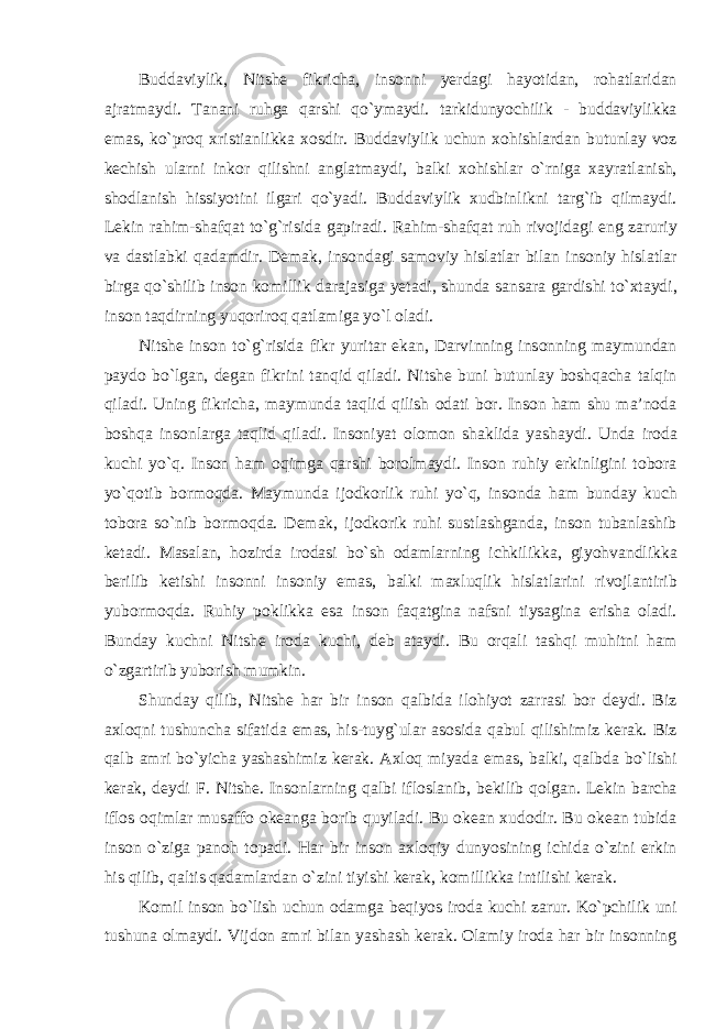 Buddaviylik, Nitshe fikricha, insonni yerdagi hayotidan, rohatlaridan ajratmaydi. Tanani ruhga qarshi qо`ymaydi. tarkidunyochilik - buddaviylikka emas, kо`proq xristianlikka xosdir. Buddaviylik uchun xohishlardan butunlay voz kechish ularni inkor qilishni anglatmaydi, balki xohishlar о`rniga xayratlanish, shodlanish hissiyotini ilgari qо`yadi. Buddaviylik xudbinlikni targ`ib qilmaydi. Lekin rahim-shafqat tо`g`risida gapiradi. Rahim-shafqat ruh rivojidagi eng zaruriy va dastlabki qadamdir. Demak, insondagi samoviy hislatlar bilan insoniy hislatlar birga qо`shilib inson komillik darajasiga yetadi, shunda sansara gardishi tо`xtaydi, inson taqdirning yuqoriroq qatlamiga yо`l oladi. Nitshe inson tо`g`risida fikr yuritar ekan, Darvinning insonning maymundan paydo bо`lgan, degan fikrini tanqid qiladi. Nitshe buni butunlay boshqacha talqin qiladi. Uning fikricha, maymunda taqlid qilish odati bor. Inson ham shu ma’noda boshqa insonlarga taqlid qiladi. Insoniyat olomon shaklida yashaydi. Unda iroda kuchi yо`q. Inson ham oqimga qarshi borolmaydi. Inson ruhiy erkinligini tobora yо`qotib bormoqda. Maymunda ijodkorlik ruhi yо`q, insonda ham bunday kuch tobora sо`nib bormoqda. Demak, ijodkorik ruhi sustlashganda, inson tubanlashib ketadi. Masalan, hozirda irodasi bо`sh odamlarning ichkilikka, giyohvandlikka berilib ketishi insonni insoniy emas, balki maxluqlik hislatlarini rivojlantirib yubormoqda. Ruhiy poklikka esa inson faqatgina nafsni tiysagina erisha oladi. Bunday kuchni Nitshe iroda kuchi, deb ataydi. Bu orqali tashqi muhitni ham о`zgartirib yuborish mumkin. Shunday qilib, Nitshe har bir inson qalbida ilohiyot zarrasi bor deydi. Biz axloqni tushuncha sifatida emas, his-tuyg`ular asosida qabul qilishimiz kerak. Biz qalb amri bо`yicha yashashimiz kerak. Axloq miyada emas, balki, qalbda bо`lishi kerak, deydi F. Nitshe. Insonlarning qalbi ifloslanib, bekilib qolgan. Lekin barcha iflos oqimlar musaffo okeanga borib quyiladi. Bu okean xudodir. Bu okean tubida inson о`ziga panoh topadi. Har bir inson axloqiy dunyosining ichida о`zini erkin his qilib, qaltis qadamlardan о`zini tiyishi kerak, komillikka intilishi kerak. Komil inson bо`lish uchun odamga beqiyos iroda kuchi zarur. Kо`pchilik uni tushuna olmaydi. Vijdon amri bilan yashash kerak. Olamiy iroda har bir insonning 