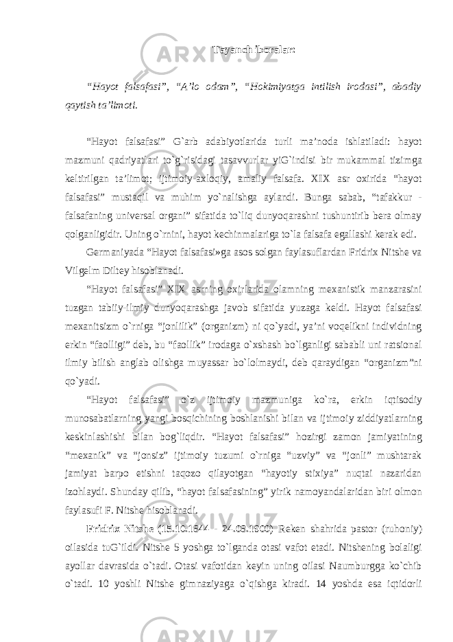 Tayanch iboralar: “Hayot falsafasi”, “A’lo odam”, “Hokimiyatga intilish irodasi”, abadiy qaytish ta’limoti. “Hayot falsafasi” G`arb adabiyotlarida turli ma’noda ishlatiladi: hayot mazmuni qadriyatlari tо`g`risidagi tasavvurlar yiG`indisi bir mukammal tizimga keltirilgan ta’limot; ijtimoiy-axloqiy, amaliy falsafa. XIX asr oxirida “hayot falsafasi” mustaqil va muhim yо`nalishga aylandi. Bunga sabab, “tafakkur - falsafaning universal organi” sifatida tо`liq dunyoqarashni tushuntirib bera olmay qolganligidir. Uning о`rnini, hayot kechinmalariga tо`la falsafa egallashi kerak edi. Germaniyada “Hayot falsafasi»ga asos solgan faylasuflardan Fridrix Nitshe va Vilgelm Diltey hisoblanadi. “Hayot falsafasi” XIX asrning oxirlarida olamning mexanistik manzarasini tuzgan tabiiy-ilmiy dunyoqarashga javob sifatida yuzaga keldi. Hayot falsafasi mexanitsizm о`rniga “jonlilik” (organizm) ni qо`yadi, ya’ni voqelikni individning erkin “faolligi” deb, bu “faollik” irodaga о`xshash bо`lganligi sababli uni ratsional ilmiy bilish anglab olishga muyassar bо`lolmaydi, deb qaraydigan “organizm”ni qо`yadi. “Hayot falsafasi” о`z ijtimoiy mazmuniga kо`ra, erkin iqtisodiy munosabatlarning yangi bosqichining boshlanishi bilan va ijtimoiy ziddiyatlarning keskinlashishi bilan bog`liqdir. “Hayot falsafasi” hozirgi zamon jamiyatining “mexanik” va “jonsiz” ijtimoiy tuzumi о`rniga “uzviy” va “jonli” mushtarak jamiyat barpo etishni taqozo qilayotgan “hayotiy stixiya” nuqtai nazaridan izohlaydi. Shunday qilib, “hayot falsafasining” yirik namoyandalaridan biri olmon faylasufi F. Nitshe hisoblanadi. Fridrix Nitshe (15.10.1844 - 24.08.1900) Reken shahrida pastor (ruhoniy) oilasida tuG`ildi. Nitshe 5 yoshga tо`lganda otasi vafot etadi. Nitshening bolaligi ayollar davrasida о`tadi. Otasi vafotidan keyin uning oilasi Naumburgga kо`chib о`tadi. 10 yoshli Nitshe gimnaziyaga о`qishga kiradi. 14 yoshda esa iqtidorli 