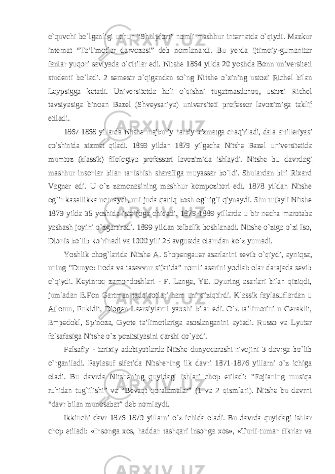 о`quvchi bо`lganligi uchun “Shulpfort” nomli mashhur internatda о`qiydi. Mazkur internat “Ta’limotlar darvozasi” deb nomlanardi. Bu yerda ijtimoiy-gumanitar fanlar yuqori saviyada о`qitilar edi. Nitshe 1864 yilda 20 yoshda Bonn universiteti studenti bо`ladi. 2 semestr о`qigandan sо`ng Nitshe о`zining ustozi Richel bilan Leypsigga ketadi. Universitetda hali о`qishni tugatmasdanoq, ustozi Richel tavsiyasiga binoan Bazel (Shveysariya) universiteti professor lavozimiga taklif etiladi. 1867-1868 yillarda Nitshe majburiy harbiy xizmatga chaqiriladi, dala artilleriyasi qо`shinida xizmat qiladi. 1869 yildan 1879 yilgacha Nitshe Bazel universitetida mumtoz (klassik) filologiya professori lavozimida ishlaydi. Nitshe bu davrdagi mashhur insonlar bilan tanishish sharafiga muyassar bо`ldi. Shulardan biri Rixard Vagner edi. U о`z zamonasining mashhur kompozitori edi. 1878 yildan Nitshe og`ir kasallikka uchraydi, uni juda qattiq bosh og`rig`i qiynaydi. Shu tufayli Nitshe 1879 yilda 35 yoshida iste’foga chiqadi. 1879-1889 yillarda u bir necha marotaba yashash joyini о`zgartiradi. 1899 yildan telbalik boshlanadi. Nitshe о`ziga о`zi Iso, Dionis bо`lib kо`rinadi va 1900 yili 25 avgustda olamdan kо`z yumadi. Yoshlik chog`larida Nitshe A. Shopengauer asarlarini sevib о`qiydi, ayniqsa, uning “Dunyo: iroda va tasavvur sifatida” nomli asarini yodlab olar darajada sevib о`qiydi. Keyinroq zamondoshlari - F. Lange, YE. Dyuring asarlari bilan qiziqdi, jumladan E.Fon Gartman tadqiqotlari ham uni qiziqtirdi. Klassik faylasuflardan u Aflotun, Fukidit, Diogen Laersiylarni yaxshi bilar edi. О`z ta’limotini u Geraklit, Empedokl, Spinoza, Gyote ta’limotlariga asoslanganini aytadi. Russo va Lyuter falsafasiga Nitshe о`z pozitsiyasini qarshi qо`yadi. Falsafiy - tarixiy adabiyotlarda Nitshe dunyoqarashi rivojini 3 davrga bо`lib о`rganiladi. Faylasuf sifatida Nitshening ilk davri 1871-1876 yillarni о`z ichiga oladi. Bu davrda Nitshening quyidagi ishlari chop etiladi: “Fojianing musiqa ruhidan tug`ilishi” va “Bevaqt qoralamalar” (1 va 2 qismlari). Nitshe bu davrni “davr bilan munosabat” deb nomlaydi. Ikkinchi davr 1876-1879 yillarni о`z ichida oladi. Bu davrda quyidagi ishlar chop etiladi: «Insonga xos, haddan tashqari insonga xos», «Turli-tuman fikrlar va 