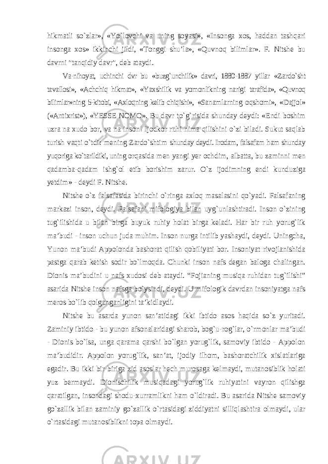 hikmatli sо`zlar», «Yо`lovchi va uning soyasi», «Insonga xos, haddan tashqari insonga xos» ikkinchi jildi, «Tonggi shu’la», «Quvnoq bilimlar». F. Nitshe bu davrni &#34;tanqidiy davr&#34;, deb ataydi. Va-nihoyat, uchinchi dvr bu «buzg`unchilik» davri, 1880-1887 yillar «Zardо`sht tavallosi», «Achchiq hikmat», «Yaxshilik va yomonlikning narigi tarafida», «Quvnoq bilimlar»ning 5-kitobi, «Axloqning kelib chiqishi», «Sanamlarning oqshomi», «Dajjol» («Antixrist»), «YESSE NOMO». Bu davr tо`g`risida shunday deydi: «Endi boshim uzra na xudo bor, va na inson! Ijodkor ruhi nima qilishini о`zi biladi. Sukut saqlab turish vaqti о`tdi: mening Zardо`shtim shunday deydi. Irodam, falsafam ham shunday yuqoriga kо`tarildiki, uning orqasida men yangi yer ochdim, albatta, bu zaminni men qadamba-qadam ishg`ol etib borishim zarur. О`z ijodimning endi kunduziga yetdim» - deydi F. Nitshe. Nitshe о`z falsafasida birinchi о`ringa axloq masalasini qо`yadi. Falsafaning markazi inson, deydi. Falsafani mifologiya bilan uyg`unlashtiradi. Inson о`zining tug`ilishida u bilan birga buyuk ruhiy holat birga keladi. Har bir ruh yorug`lik ma’budi - inson uchun juda muhim. Inson nurga intilib yashaydi, deydi. Uningcha, Yunon ma’budi Appolonda bashorat qilish qobiliyati bor. Insoniyat rivojlanishida pastga qarab ketish sodir bо`lmoqda. Chunki inson nafs degan baloga chalingan. Dionis ma’budini u nafs xudosi deb ataydi. “Fojianing musiqa ruhidan tug`ilishi” asarida Nitshe inson nafsga bо`ysindi, deydi. U mifologik davrdan insoniyatga nafs meros bо`lib qolganganligini ta’kidlaydi. Nitshe bu asarda yunon san’atidagi ikki ibtido asos haqida sо`z yuritadi. Zaminiy ibtido - bu yunon afsonalaridagi sharob, bog`u-rog`lar, о`rmonlar ma’budi - Dionis bо`lsa, unga qarama qarshi bо`lgan yorug`lik, samoviy ibtido - Appolon ma’budidir. Appolon yorug`lik, san’at, ijodiy ilhom, bashoratchilik xislatlariga egadir. Bu ikki bir-biriga zid asoslar hech murosaga kelmaydi, mutanosiblik holati yuz bermaydi. Dionischilik musiqadagi yorug`lik ruhiyatini vayron qilishga qaratilgan, insondagi shodu-xurramlikni ham о`ldiradi. Bu asarida Nitshe samoviy gо`zallik bilan zaminiy gо`zallik о`rtasidagi ziddiyatni silliqlashtira olmaydi, ular о`rtasidagi mutanosiblikni topa olmaydi. 