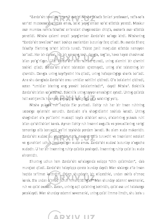 “Zardо`sht tavallosi” nomli asarini Nitshe falsafa fanlari professori, nafis sо`z san’ati mutaxassisi sifatida emas, balki payg`ambar sо`zi sifatida yaratdi. Mazkur asar mumtoz nemis falsafasi an’analari chegarasidan chiqib, ezoterik asar sifatida yaratildi. Nitshe qalami orqali payg`ambar Zardо`sht sо`zga kirdi. Nitshening “Zardо`sht tavallosi” asari boshqa asarlaridan butunlay farq qiladi. Bu asarda Sharq falsafiy fikrining ta’siri bilinib turadi. Tabiat jonli mavjudot sifatida namoyon bо`ladi. Har bir daraxt, har bir xarsang tosh, dengiz, tog`lar, havo hayot chashmasi bilan yо`g`rilgan. Ular Zardо`sht bilan suhbat quradi, uning olamini bir qismini tashkil qiladi. Zardо`sht о`zini tabiatdan ajratmaydi, uning о`zi tabiatning bir qismidir. Dengiz uning kayfiyatini his qiladi, uning hafaqonligiga sherik bо`ladi. Ana shu dengizda Zardо`sht orzu-umidlar sohilini qidiradi. О`z bolalarini qidiradi, zotan “umidlar bizning eng yaxshi bolalarimizdir”, -deydi Nitshe 1 . Sokinlik Zardо`sht bilan sо`zlashadi. Sokinlik uning tayyor emasligini aytadi. Uning qalbida hali xotirjamlik hukmron emas, fikr sokinligi, qalb sokinligi yо`q. Nitshe yuksak ruh haqida fikr yuritadi. Ilohiy ruh har bir inson ruhining ustoziga aylanishi zarurdir. Zardusht о`z shogirdlarini tashlab ketadi. Uning shogirdlari о`z yо`llarini mustaqil topib olishlari zarur, о`zlarining yuksak ruhi bilan qо`shilishlari kerak. Aynan ilohiy ruh insonni ezgulik va yovuzlikning narigi tomoniga olib boruvchi yо`lni topishda yordam beradi. Bu olam xudo makonidir. Zardо`sht xudosi bu yuqoridan turib, nazorat qilib turuvchi va insonlarni xatolari va gunohlari uchun jazolaydigan xudo emas. Zardо`sht xudosi butunlay о`zgacha xudodir. U har bir insonning ruhiy qalbida yashaydi. Insonning ruhiy qalbi bu xudo ehromidir. Shuning uchun ham Zardо`sht sо`zlaganda xalqqa “chin qalbimdan”, -deb murojaat qiladi. Zardо`sht haloyiqqa qarata bunday deydi: Men sizlarga a’lo inson haqida ta’limot keltirdim. Odam shundayin bir xilqatdirki, undan oshib о`tmoq kerak. Siz undan о`tmoq uchun nima qildingiz?” Men shunday odamni sevamanki, ruh va qalbi ozoddir. Zotan, uninig aqli qalbining botinidir, qalbi esa uni halokatga yetaklaydi. Men shunday odamni sevamanki, uning qalbi limmo-limdir, shu bois u 