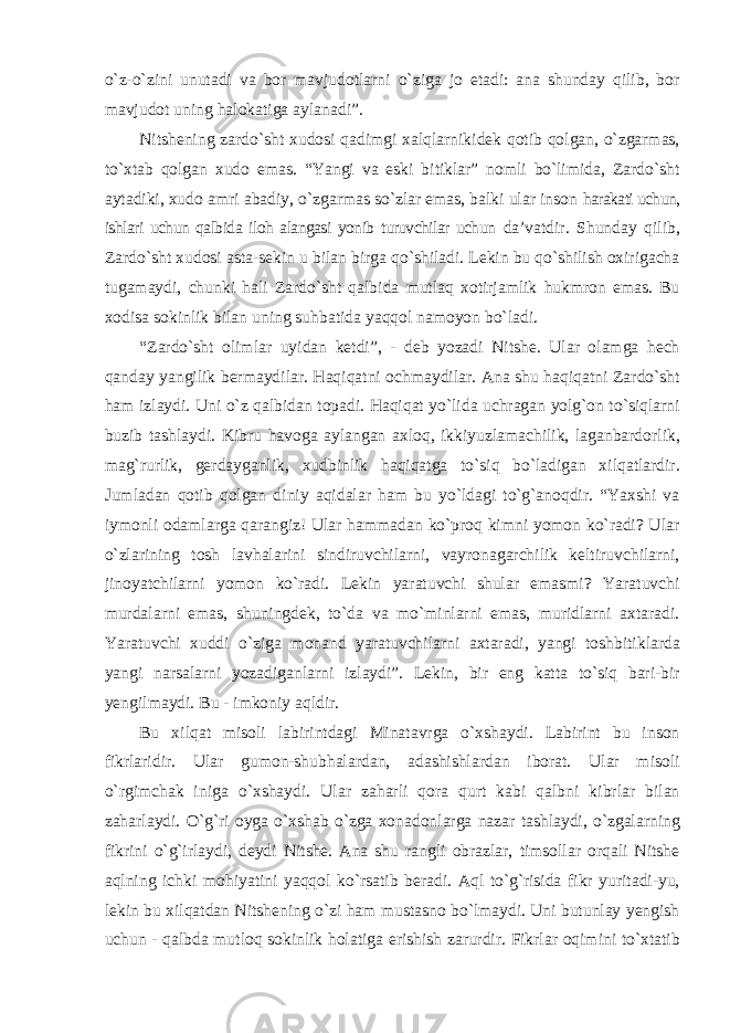 о`z-о`zini unutadi va bor mavjudotlarni о`ziga jo etadi: ana shunday qilib, bor mavjudot uning halokatiga aylanadi”. Nitshening zardо`sht xudosi qadimgi xalqlarnikidek qotib qolgan, о`zgarmas, tо`xtab qolgan xudo emas. “Yangi va eski bitiklar” nomli bо`limida, Zardо`sht aytadiki, xudo amri abadiy, о`zgarmas sо`zlar emas, balki ular inson harakati uchun, ishlari uchun qalbida iloh alangasi yonib turuvchilar uchun da’vatdir. Shunday qilib, Zardо`sht xudosi asta-sekin u bilan birga qо`shiladi. Lekin bu qо`shilish oxirigacha tugamaydi, chunki hali Zardо`sht qalbida mutlaq xotirjamlik hukmron emas. Bu xodisa sokinlik bilan uning suhbatida yaqqol namoyon bо`ladi. “Zardо`sht olimlar uyidan ketdi”, - deb yozadi Nitshe. Ular olamga hech qanday yangilik bermaydilar. Haqiqatni ochmaydilar. Ana shu haqiqatni Zardо`sht ham izlaydi. Uni о`z qalbidan topadi. Haqiqat yо`lida uchragan yolg`on tо`siqlarni buzib tashlaydi. Kibru havoga aylangan axloq, ikkiyuzlamachilik, laganbardorlik, mag`rurlik, gerdayganlik, xudbinlik haqiqatga tо`siq bо`ladigan xilqatlardir. Jumladan qotib qolgan diniy aqidalar ham bu yо`ldagi tо`g`anoqdir. “Yaxshi va iymonli odamlarga qarangiz! Ular hammadan kо`proq kimni yomon kо`radi? Ular о`zlarining tosh lavhalarini sindiruvchilarni, vayronagarchilik keltiruvchilarni, jinoyatchilarni yomon kо`radi. Lekin yaratuvchi shular emasmi? Yaratuvchi murdalarni emas, shuningdek, tо`da va mо`minlarni emas, muridlarni axtaradi. Yaratuvchi xuddi о`ziga monand yaratuvchilarni axtaradi, yangi toshbitiklarda yangi narsalarni yozadiganlarni izlaydi”. Lekin, bir eng katta tо`siq bari-bir yengilmaydi. Bu - imkoniy aqldir. Bu xilqat misoli labirintdagi Minatavrga о`xshaydi. Labirint bu inson fikrlaridir. Ular gumon-shubhalardan, adashishlardan iborat. Ular misoli о`rgimchak iniga о`xshaydi. Ular zaharli qora qurt kabi qalbni kibrlar bilan zaharlaydi. О`g`ri oyga о`xshab о`zga xonadonlarga nazar tashlaydi, о`zgalarning fikrini о`g`irlaydi, deydi Nitshe. Ana shu rangli obrazlar, timsollar orqali Nitshe aqlning ichki mohiyatini yaqqol kо`rsatib beradi. Aql tо`g`risida fikr yuritadi-yu, lekin bu xilqatdan Nitshening о`zi ham mustasno bо`lmaydi. Uni butunlay yengish uchun - qalbda mutloq sokinlik holatiga erishish zarurdir. Fikrlar oqimini tо`xtatib 