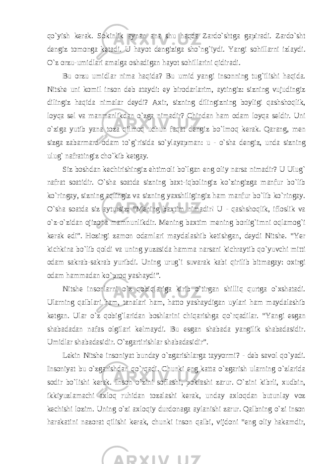 qо`yish kerak. Sokinlik aynan ana shu haqda Zardо`shtga gapiradi. Zardо`sht dengiz tomonga ketadi. U hayot dengiziga shо`ng`iydi. Yangi sohillarni izlaydi. О`z orzu-umidlari amalga oshadigan hayot sohillarini qidiradi. Bu orzu umidlar nima haqida? Bu umid yangi insonning tug`ilishi haqida. Nitshe uni komil inson deb ataydi: ey birodarlarim, aytingiz: sizning vujudingiz dilingiz haqida nimalar deydi? Axir, sizning dilingizning boyligi qashshoqlik, loyqa sel va manmanlikdan о`zga nimadir? Chindan ham odam loyqa seldir. Uni о`ziga yutib yana toza qilmoq uchun faqat dengiz bо`lmoq kerak. Qarang, men sizga zabarmard odam tо`g`risida sо`ylayapman: u - о`sha dengiz, unda sizning ulug` nafratingiz chо`kib ketgay. Siz boshdan kechirishingiz ehtimoli bо`lgan eng oliy narsa nimadir? U Ulug` nafrat soatidir. О`sha soatda sizning baxt-iqbolingiz kо`zingizga manfur bо`lib kо`ringay, sizning aqlingiz va sizning yaxshiligingiz ham manfur bо`lib kо`ringay. О`sha soatda siz aytursiz: “Mening baxtim nimadir! U - qashshoqlik, ifloslik va о`z-о`zidan ojizona mamnunlikdir. Mening baxtim mening borlig`imni oqlamog`i kerak edi”. Hozirgi zamon odamlari maydalashib ketishgan, deydi Nitshe. “Yer kichkina bо`lib qoldi va uning yuzasida hamma narsani kichraytib qо`yuvchi mitti odam sakrab-sakrab yuribdi. Uning urug`i suvarak kabi qirilib bitmagay: oxirgi odam hammadan kо`proq yashaydi”. Nitshe insonlarni о`z qobiqlariga kirib о`tirgan shilliq qurtga о`xshatadi. Ularning qalblari ham, tanalari ham, hatto yashaydigan uylari ham maydalashib ketgan. Ular о`z qobig`laridan boshlarini chiqarishga qо`rqadilar. “Yangi esgan shabadadan nafas olgilari kelmaydi. Bu esgan shabada yangilik shabadasidir. Umidlar shabadasidir. О`zgartirishlar shabadasidir”. Lekin Nitshe insoniyat bunday о`zgarishlarga tayyormi? - deb savol qо`yadi. Insoniyat bu о`zgarishdan qо`rqadi. Chunki eng katta о`zgarish ularning о`zlarida sodir bо`lishi kerak. Inson о`zini soflashi, poklashi zarur. О`zini kibrli, xudbin, ikkiyuzlamachi axloq ruhidan tozalashi kerak, unday axloqdan butunlay voz kechishi lozim. Uning о`zi axloqiy durdonaga aylanishi zarur. Qalbning о`zi inson harakatini nazorat qilishi kerak, chunki inson qalbi, vijdoni “eng oliy hakamdir, 