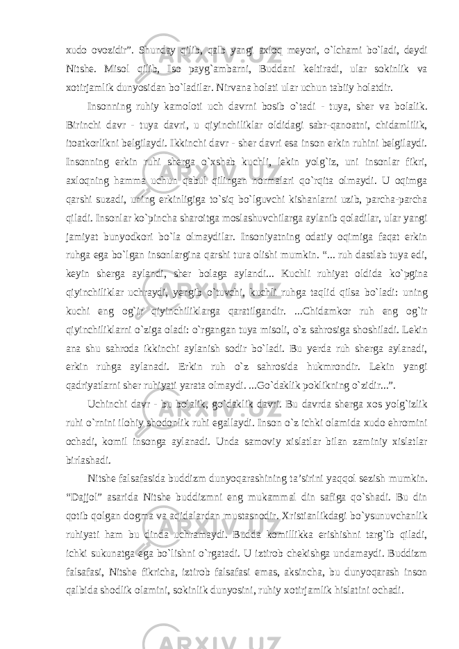 xudo ovozidir”. Shunday qilib, qalb yangi axloq meyori, о`lchami bо`ladi, deydi Nitshe. Misol qilib, Iso payg`ambarni, Buddani keltiradi, ular sokinlik va xotirjamlik dunyosidan bо`ladilar. Nirvana holati ular uchun tabiiy holatdir. Insonning ruhiy kamoloti uch davrni bosib о`tadi - tuya, sher va bolalik. Birinchi davr - tuya davri, u qiyinchiliklar oldidagi sabr-qanoatni, chidamlilik, itoatkorlikni belgilaydi. Ikkinchi davr - sher davri esa inson erkin ruhini belgilaydi. Insonning erkin ruhi sherga о`xshab kuchli, lekin yolg`iz, uni insonlar fikri, axloqning hamma uchun qabul qilingan normalari qо`rqita olmaydi. U oqimga qarshi suzadi, uning erkinligiga tо`siq bо`lguvchi kishanlarni uzib, parcha-parcha qiladi. Insonlar kо`pincha sharoitga moslashuvchilarga aylanib qoladilar, ular yangi jamiyat bunyodkori bо`la olmaydilar. Insoniyatning odatiy oqimiga faqat erkin ruhga ega bо`lgan insonlargina qarshi tura olishi mumkin. “... ruh dastlab tuya edi, keyin sherga aylandi, sher bolaga aylandi... Kuchli ruhiyat oldida kо`pgina qiyinchiliklar uchraydi, yengib о`tuvchi, kuchli ruhga taqlid qilsa bо`ladi: uning kuchi eng og`ir qiyinchiliklarga qaratilgandir. ...Chidamkor ruh eng og`ir qiyinchiliklarni о`ziga oladi: о`rgangan tuya misoli, о`z sahrosiga shoshiladi. Lekin ana shu sahroda ikkinchi aylanish sodir bо`ladi. Bu yerda ruh sherga aylanadi, erkin ruhga aylanadi. Erkin ruh о`z sahrosida hukmrondir. Lekin yangi qadriyatlarni sher ruhiyati yarata olmaydi. ...Gо`daklik poklikning о`zidir...”. Uchinchi davr - bu bolalik, gо`daklik davri. Bu davrda sherga xos yolg`izlik ruhi о`rnini ilohiy shodonlik ruhi egallaydi. Inson о`z ichki olamida xudo ehromini ochadi, komil insonga aylanadi. Unda samoviy xislatlar bilan zaminiy xislatlar birlashadi. Nitshe falsafasida buddizm dunyoqarashining ta’sirini yaqqol sezish mumkin. “Dajjol” asarida Nitshe buddizmni eng mukammal din safiga qо`shadi. Bu din qotib qolgan dogma va aqidalardan mustasnodir. Xristianlikdagi bо`ysunuvchanlik ruhiyati ham bu dinda uchramaydi. Budda komillikka erishishni targ`ib qiladi, ichki sukunatga ega bо`lishni о`rgatadi. U iztirob chekishga undamaydi. Buddizm falsafasi, Nitshe fikricha, iztirob falsafasi emas, aksincha, bu dunyoqarash inson qalbida shodlik olamini, sokinlik dunyosini, ruhiy xotirjamlik hislatini ochadi. 