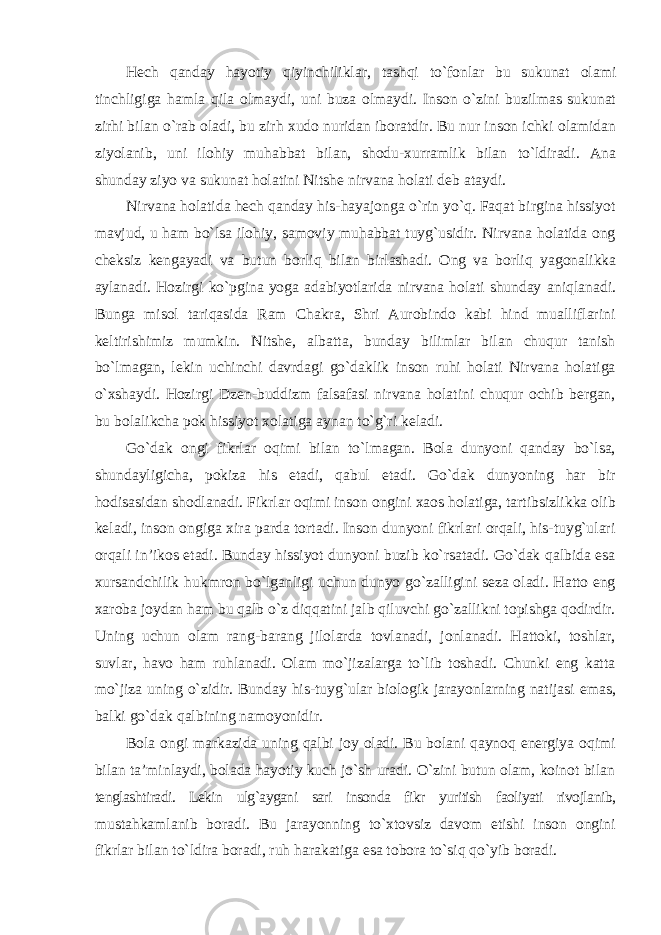 Hech qanday hayotiy qiyinchiliklar , tashqi t о` fonlar bu sukunat olami tinchligiga hamla qila olmaydi , uni buza olmaydi . Inson о` zini buzilmas sukunat zirhi bilan о` rab oladi , bu zirh xudo nuridan iboratdir . Bu nur inson ichki olamidan ziyolanib , uni ilohiy muhabbat bilan , shodu - xurramlik bilan t о` ldiradi . Ana shunday ziyo va sukunat holatini Nitshe nirvana holati deb ataydi. Nirvana holatida hech qanday his-hayajonga о`rin yо`q. Faqat birgina hissiyot mavjud, u ham bо`lsa ilohiy, samoviy muhabbat tuyg`usidir. Nirvana holatida ong cheksiz kengayadi va butun borliq bilan birlashadi. Ong va borliq yagonalikka aylanadi. Hozirgi kо`pgina yoga adabiyotlarida nirvana holati shunday aniqlanadi. Bunga misol tariqasida Ram Chakra, Shri Aurobindo kabi hind mualliflarini keltirishimiz mumkin. Nitshe, albatta, bunday bilimlar bilan chuqur tanish bо`lmagan, lekin uchinchi davrdagi gо`daklik inson ruhi holati Nirvana holatiga о`xshaydi. Hozirgi Dzen-buddizm falsafasi nirvana holatini chuqur ochib bergan, bu bolalikcha pok hissiyot xolatiga aynan tо`g`ri keladi. Gо`dak ongi fikrlar oqimi bilan tо`lmagan. Bola dunyoni qanday bо`lsa, shundayligicha, pokiza his etadi, qabul etadi. Gо`dak dunyoning har bir hodisasidan shodlanadi. Fikrlar oqimi inson ongini xaos holatiga, tartibsizlikka olib keladi, inson ongiga xira parda tortadi. Inson dunyoni fikrlari orqali, his-tuyg`ulari orqali in’ikos etadi. Bunday hissiyot dunyoni buzib kо`rsatadi. Gо`dak qalbida esa xursandchilik hukmron bо`lganligi uchun dunyo gо`zalligini seza oladi. Hatto eng xaroba joydan ham bu qalb о`z diqqatini jalb qiluvchi gо`zallikni topishga qodirdir. Uning uchun olam rang-barang jilolarda tovlanadi, jonlanadi. Hattoki, toshlar, suvlar, havo ham ruhlanadi. Olam mо`jizalarga tо`lib toshadi. Chunki eng katta mо`jiza uning о`zidir. Bunday his-tuyg`ular biologik jarayonlarning natijasi emas, balki gо`dak qalbining namoyonidir. Bola ongi markazida uning qalbi joy oladi. Bu bolani qaynoq energiya oqimi bilan ta’minlaydi, bolada hayotiy kuch jо`sh uradi. О`zini butun olam, koinot bilan tenglashtiradi. Lekin ulg`aygani sari insonda fikr yuritish faoliyati rivojlanib, mustahkamlanib boradi. Bu jarayonning tо`xtovsiz davom etishi inson ongini fikrlar bilan tо`ldira boradi, ruh harakatiga esa tobora tо`siq qо`yib boradi. 