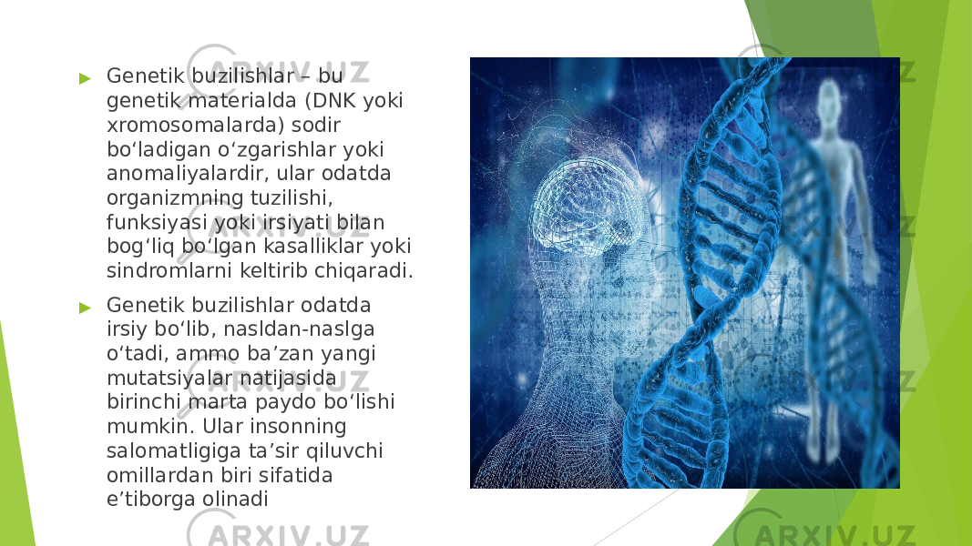 ▶ Genetik buzilishlar – bu genetik materialda (DNK yoki xromosomalarda) sodir bo‘ladigan o‘zgarishlar yoki anomaliyalardir, ular odatda organizmning tuzilishi, funksiyasi yoki irsiyati bilan bog‘liq bo‘lgan kasalliklar yoki sindromlarni keltirib chiqaradi. ▶ Genetik buzilishlar odatda irsiy bo‘lib, nasldan- naslga o‘tadi, ammo ba’zan yangi mutatsiyalar natijasida birinchi marta paydo bo‘lishi mumkin. Ular insonning salomatligiga ta’sir qiluvchi omillardan biri sifatida e’tiborga olinadi 