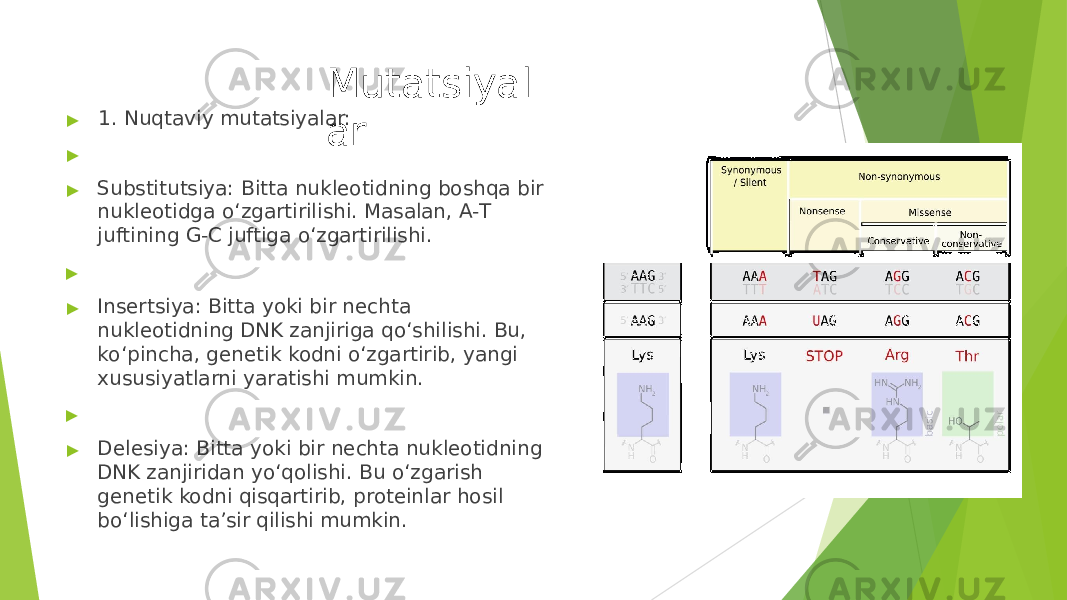 Mutatsiyal ar▶ 1. Nuqtaviy mutatsiyalar: ▶ ▶ Substitutsiya: Bitta nukleotidning boshqa bir nukleotidga o‘zgartirilishi. Masalan, A- T juftining G- C juftiga o‘zgartirilishi. ▶ ▶ Insertsiya: Bitta yoki bir nechta nukleotidning DNK zanjiriga qo‘shilishi. Bu, ko‘pincha, genetik kodni o‘zgartirib, yangi xususiyatlarni yaratishi mumkin. ▶ ▶ Delesiya: Bitta yoki bir nechta nukleotidning DNK zanjiridan yo‘qolishi. Bu o‘zgarish genetik kodni qisqartirib, proteinlar hosil bo‘lishiga ta’sir qilishi mumkin. 