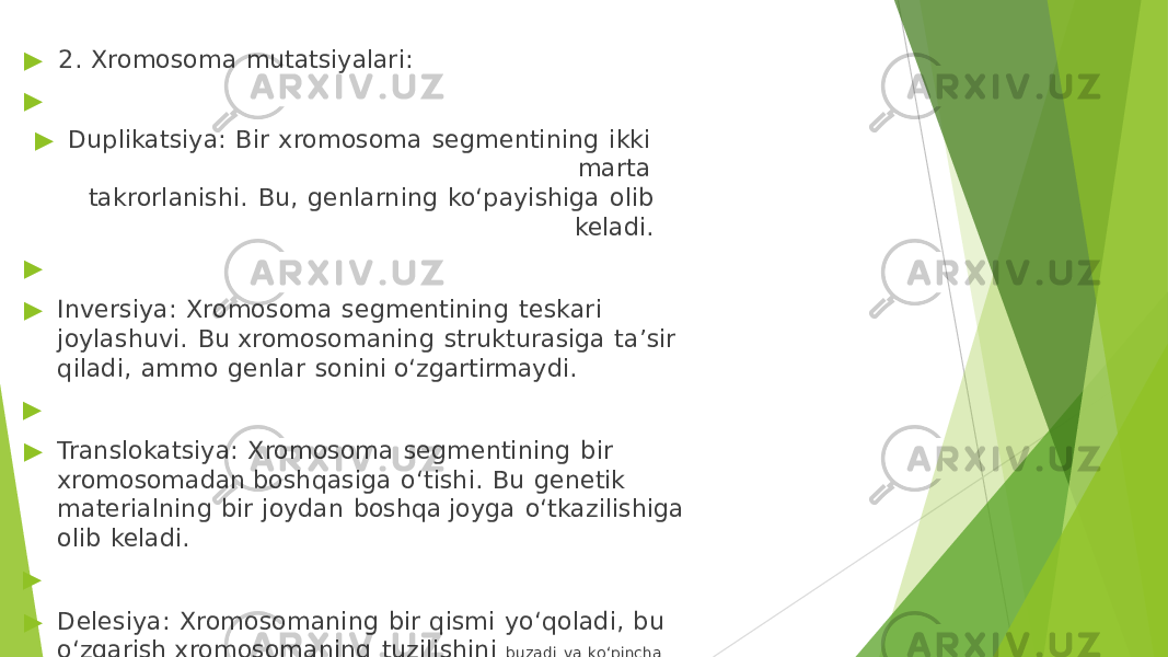 ▶ 2. Xromosoma mutatsiyalari: ▶ ▶ Duplikatsiya: Bir xromosoma segmentining ikki marta takrorlanishi. Bu, genlarning ko‘payishiga olib keladi. ▶ ▶ Inversiya: Xromosoma segmentining teskari joylashuvi. Bu xromosomaning strukturasiga ta’sir qiladi, ammo genlar sonini o‘zgartirmaydi. ▶ ▶ Translokatsiya: Xromosoma segmentining bir xromosomadan boshqasiga o‘tishi. Bu genetik materialning bir joydan boshqa joyga o‘tkazilishiga olib keladi. ▶ ▶ Delesiya: Xromosomaning bir qismi yo‘qoladi, bu o‘zgarish xromosomaning tuzilishini buzadi va ko‘pincha genetik kasalliklarga olib keladi. 