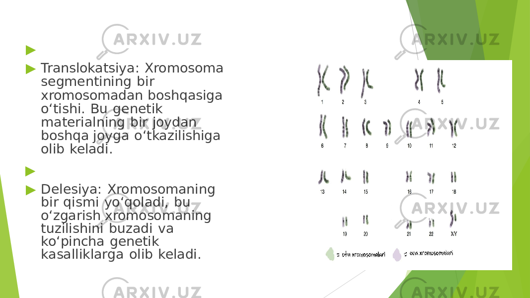▶ ▶ Translokatsiya: Xromosoma segmentining bir xromosomadan boshqasiga o‘tishi. Bu genetik materialning bir joydan boshqa joyga o‘tkazilishiga olib keladi. ▶ ▶ Delesiya: Xromosomaning bir qismi yo‘qoladi, bu o‘zgarish xromosomaning tuzilishini buzadi va ko‘pincha genetik kasalliklarga olib keladi. 