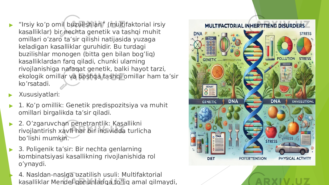 ▶ “ Irsiy ko’p omil buzulishlari” (multifaktorial irsiy kasalliklar) bir nechta genetik va tashqi muhit omillari o’zaro ta’sir qilishi natijasida yuzaga keladigan kasalliklar guruhidir. Bu turdagi buzilishlar monogen (bitta gen bilan bog’liq) kasalliklardan farq qiladi, chunki ularning rivojlanishiga nafaqat genetik, balki hayot tarzi, ekologik omillar va boshqa tashqi omillar ham ta’sir ko’rsatadi. ▶ Xususiyatlari: ▶ 1. Ko’p omillik: Genetik predispozitsiya va muhit omillari birgalikda ta’sir qiladi. ▶ 2. O’zgaruvchan penetrantlik: Kasallikni rivojlantirish xavfi har bir individda turlicha bo’lishi mumkin. ▶ 3. Poligenik ta’sir: Bir nechta genlarning kombinatsiyasi kasallikning rivojlanishida rol o’ynaydi. ▶ 4. Nasldan- naslga uzatilish usuli: Multifaktorial kasalliklar Mendel qonunlariga to’liq amal qilmaydi, lekin oilalarda ma’lum bir darajada irsiy moyillik kuzatiladi. 