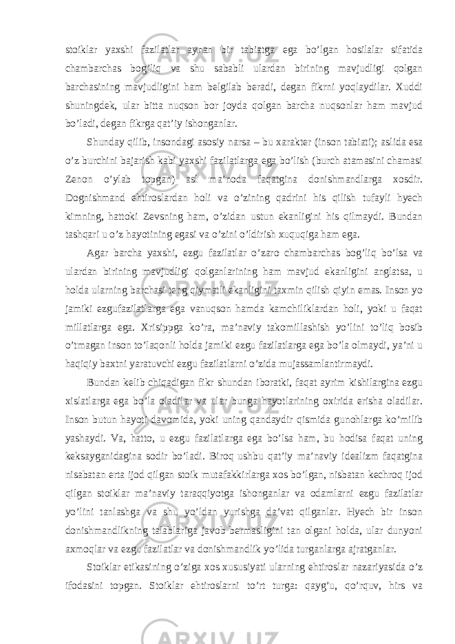 stoiklar yaxshi fazilatlar aynan bir tabiatga ega bo’lgan hosilalar sifatida chambarchas bog’liq va shu sababli ulardan birining mavjudligi qolgan barchasining mavjudligini ham belgilab beradi, degan fikrni yoqlaydilar. Xuddi shuningdek, ular bitta nuqson bor joyda qolgan barcha nuqsonlar ham mavjud bo’ladi, degan fikrga qat’iy ishonganlar. Shunday qilib, insondagi asosiy narsa – bu xarakter (inson tabiati); aslida esa o’z burchini bajarish kabi yaxshi fazilatlarga ega bo’lish (burch atamasini chamasi Zenon o’ylab topgan) asl ma’noda faqatgina donishmandlarga xosdir. Dognishmand ehtiroslardan holi va o’zining qadrini his qilish tufayli hyech kimning, hattoki Zevsning ham, o’zidan ustun ekanligini his qilmaydi. Bundan tashqari u o’z hayotining egasi va o’zini o’ldirish xuquqiga ham ega. Agar barcha yaxshi, ezgu fazilatlar o ’zaro chambarchas bog’liq bo’lsa va ulardan birining mavjudligi qolganlarining ham mavjud ekanligini anglatsa, u holda ularning barchasi teng qiymatli ekanligini taxmin qilish qiyin emas. Inson yo jamiki ezgufazilatlarga ega vanuqson hamda kamchiliklardan holi, yoki u faqat m illatlarga ega. Xrisippga ko ’ra, ma’naviy takomillashish yo’lini to’liq bosib o’tmagan inson to’laqonli holda jamiki ezgu fazilatlarga ega bo’la olmaydi, ya’ni u haqiqiy baxtni yaratuvchi ezgu fazilatlarni o’zida mujassamlantirmaydi. Bundan kelib chiqadigan fikr shundan iboratki, faqat ayrim kishilargina ezgu xislatlarga ega bo ’la oladilar va ular bunga hayotlarining oxirida erisha oladilar. Inson butun hayoti davomida, yoki uning qandaydir qismida gunohlarga ko’milib yashaydi. Va, hatto, u ezgu fazilatlarga ega bo’lsa ham, bu hodisa faqat uning keksayganidagina sodir bo’ladi. Biroq ushbu qat’iy ma’naviy idealizm faqatgina nisabatan erta ijod qilgan stoik mutafakkirlarga xos bo’lgan, nisbatan kechroq ijod qilgan stoiklar ma’naviy taraqqiyotga ishonganlar va odamlarni ezgu fazilatlar yo’lini tanlashga va shu yo’ldan yurishga da’vat qilganlar. Hyech bir inson donishmandlikning talablariga javob bermasligini tan olgani holda, ular dunyoni axmoqlar va ezgu fazilatlar va donishmandlik yo’lida turganlarga ajratganlar. Stoiklar etikasining o ’ziga xos xususiyati ularning ehtiroslar nazariyasida o’z ifodasini topgan. Stoiklar ehtiroslarni to’rt turga: qayg’u, qo’rquv, hirs va 