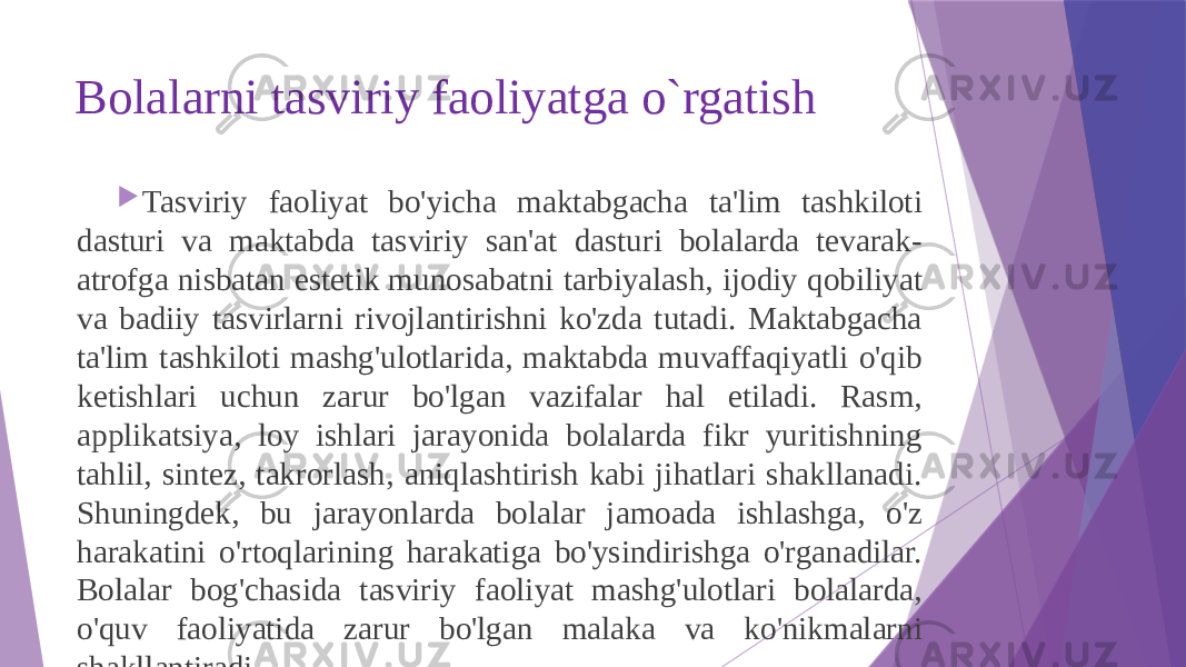 Bolalarni tasviriy faoliyatga o`rgatish  Tasviriy faoliyat bo&#39;yicha maktabgacha ta&#39;lim tashkiloti dasturi va maktabda tasviriy san&#39;at dasturi bolalarda tevarak- atrofga nisbatan estetik munosabatni tarbiyalash, ijodiy qobiliyat va badiiy tasvirlarni rivojlantirishni ko&#39;zda tutadi. Maktabgacha ta&#39;lim tashkiloti mashg&#39;ulotlarida, maktabda muvaffaqiyatli o&#39;qib ketishlari uchun zarur bo&#39;lgan vazifalar hal etiladi. Rasm, applikatsiya, loy ishlari jarayonida bolalarda fikr yuritishning tahlil, sintez, takrorlash, aniqlashtirish kabi jihatlari shakllanadi. Shuningdek, bu jarayonlarda bolalar jamoada ishlashga, o&#39;z harakatini o&#39;rtoqlarining harakatiga bo&#39;ysindirishga o&#39;rganadilar. Bolalar bog&#39;chasida tasviriy faoliyat mashg&#39;ulotlari bolalarda, o&#39;quv faoliyatida zarur bo&#39;lgan malaka va ko&#39;nikmalarni shakllantiradi. 