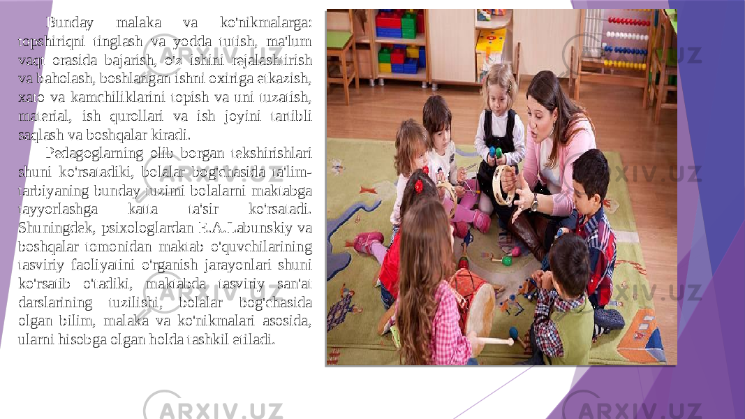 Bunday malaka va ko&#39;nikmalarga: topshiriqni tinglash va yodda tutish, ma&#39;lum vaqt orasida bajarish, o&#39;z ishini rejalashtirish va baholash, boshlangan ishni oxiriga etkazish, xato va kamchiliklarini topish va uni tuzatish, material, ish qurollari va ish joyini tartibli saqlash va boshqalar kiradi. Pedagoglarning olib borgan tekshirishlari shuni ko&#39;rsatadiki, bolalar bog&#39;chasida ta&#39;lim- tarbiyaning bunday tuzimi bolalarni maktabga tayyorlashga katta ta&#39;sir ko&#39;rsatadi. Shuningdek, psixologlardan E.A.Labunskiy va boshqalar tomonidan maktab o&#39;quvchilarining tasviriy faoliyatini o&#39;rganish jarayonlari shuni ko&#39;rsatib o&#39;tadiki, maktabda tasviriy san&#39;at darslarining tuzilishi, bolalar bog&#39;chasida olgan bilim, malaka va ko&#39;nikmalari asosida, ularni hisobga olgan holda tashkil etiladi. 