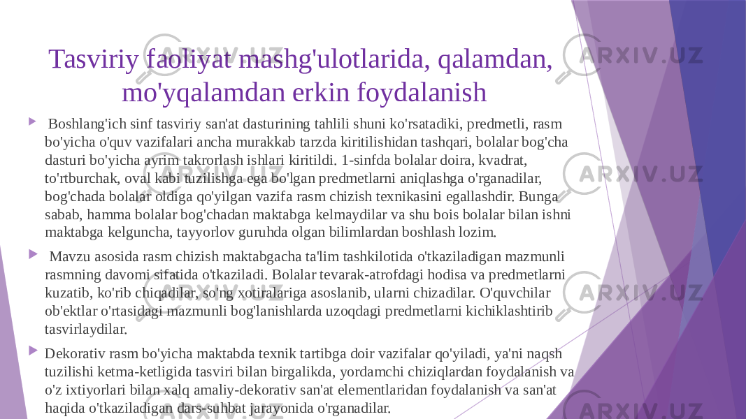 Tasviriy faoliyat mashg&#39;ulotlarida, qalamdan, mo&#39;yqalamdan erkin foydalanish  Boshlang&#39;ich sinf tasviriy san&#39;at dasturining tahlili shuni ko&#39;rsatadiki, predmetli, rasm bo&#39;yicha o&#39;quv vazifalari ancha murakkab tarzda kiritilishidan tashqari, bolalar bog&#39;cha dasturi bo&#39;yicha ayrim takrorlash ishlari kiritildi. 1-sinfda bolalar doira, kvadrat, to&#39;rtburchak, oval kabi tuzilishga ega bo&#39;lgan predmetlarni aniqlashga o&#39;rganadilar, bog&#39;chada bolalar oldiga qo&#39;yilgan vazifa rasm chizish texnikasini egallashdir. Bunga sabab, hamma bolalar bog&#39;chadan maktabga kelmaydilar va shu bois bolalar bilan ishni maktabga kelguncha, tayyorlov guruhda olgan bilimlardan boshlash lozim.  Mavzu asosida rasm chizish maktabgacha ta&#39;lim tashkilotida o&#39;tkaziladigan mazmunli rasmning davomi sifatida o&#39;tkaziladi. Bolalar tevarak-atrofdagi hodisa va predmetlarni kuzatib, ko&#39;rib chiqadilar, so&#39;ng xotiralariga asoslanib, ularni chizadilar. O&#39;quvchilar ob&#39;ektlar o&#39;rtasidagi mazmunli bog&#39;lanishlarda uzoqdagi predmetlarni kichiklashtirib tasvirlaydilar.  Dekorativ rasm bo&#39;yicha maktabda texnik tartibga doir vazifalar qo&#39;yiladi, ya&#39;ni naqsh tuzilishi ketma-ketligida tasviri bilan birgalikda, yordamchi chiziqlardan foydalanish va o&#39;z ixtiyorlari bilan xalq amaliy-dekorativ san&#39;at elementlaridan foydalanish va san&#39;at haqida o&#39;tkaziladigan dars-suhbat jarayonida o&#39;rganadilar. 