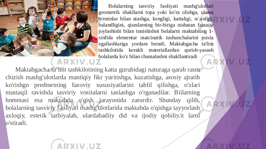 Bolalarning tasviriy faoliyati mashg&#39;ulotlari geometrik shakllarni topa yoki ko&#39;ra olishga, ularni terminlar bilan atashga, kengligi, kattaligi, n/.unligi, balandligini, qismlarning bir-biriga nisbatan fazoviy joylashishi bilan tnnishishni bolalarni maktabning 1- sinfida elementar matcinatik tushunchalarini puxta egallashlariga yordam beradi. Maktabgacha ta&#39;lim tashkilotida kerakli materiallardan qurish-yasash bolalarda ko&#39;z bilan chamalashni shakllantiradi Maktabgacha ta’lim tashkilotining katta guruhidagi naturaga qarab rasm chizish mashg&#39;ulotlarda mantiqiy fikr yuritishga, kuzatishga, asosiy ajratib ko&#39;rishgn predmetning fazoviy xususiyatlarini tahlil qilishga, o&#39;zlari mustaqil ravishda tasviriy vositalarni tanlashga o&#39;rganadilar. Biilarning hnmmasi esa maktabda o&#39;qish jarayonida zarurdir. Shunday qilib, bolalarning tasviriy faoliyati mashg&#39;ulotlarida maktabda o&#39;qishga tayyorlash axloqiy, estetik tarbiyalab, ulardabadiiy did va ijodiy qobiliy.it larni o&#39;stiradi.   